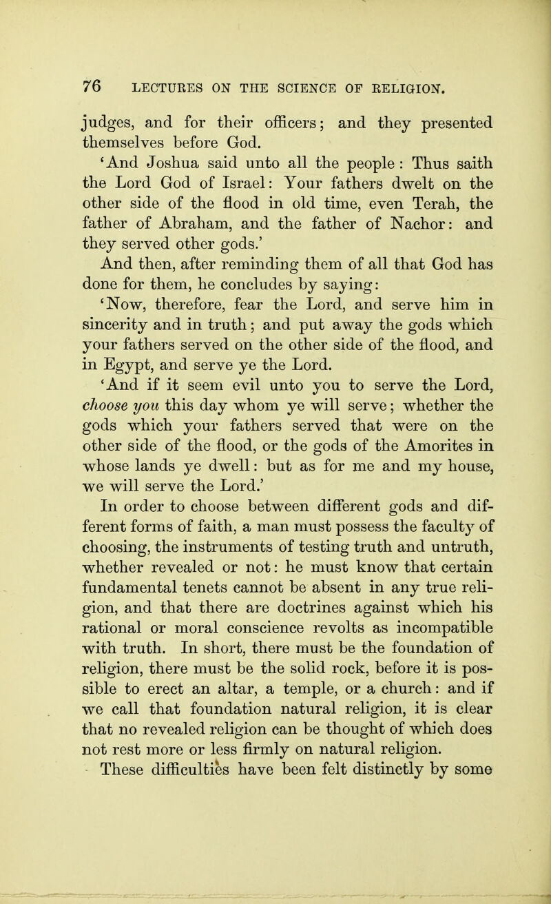 judges, and for their officers; and they presented themselves before God. 'And Joshua said unto all the people: Thus saith the Lord God of Israel: Your fathers dwelt on the other side of the flood in old time, even Terah, the father of Abraham, and the father of Nachor: and they served other gods.' And then, after reminding them of all that God has done for them, he concludes by saying: 'Now, therefore, fear the Lord, and serve him in sincerity and in truth; and put away the gods which your fathers served on the other side of the flood, and in Egypt, and serve ye the Lord. 'And if it seem evil unto you to serve the Lord, choose you this day whom ye will serve; whether the gods which your fathers served that were on the other side of the flood, or the gods of the Amorites in whose lands ye dwell: but as for me and my house, we will serve the Lord.' In order to choose between different gods and dif- ferent forms of faith, a man must possess the faculty of choosing, the instruments of testing truth and untruth, whether revealed or not: he must know that certain fundamental tenets cannot be absent in any true reli- gion, and that there are doctrines against which his rational or moral conscience revolts as incompatible with truth. In short, there must be the foundation of religion, there must be the solid rock, before it is pos- sible to erect an altar, a temple, or a church: and if we call that foundation natural religion, it is clear that no revealed religion can be thought of which does not rest more or less firmly on natural religion. These difficulties have been felt distinctly by some