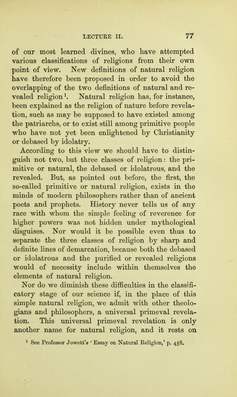 of our most learned divines, wlio have attempted various classifications of religions from their own point of view. New definitions of natural religion have therefore been proposed in order to avoid the overlapping of the two definitions of natural and re- vealed religion^. Natural religion has, for instance, been explained as the religion of nature before revela- tion, such as may be supposed to have existed among the patriarchs, or to exist still among primitive people who have not yet been enlightened by Christianity or debased by idolatry. According to this view we should have to distin- guish not two, but three classes of religion: the pri- mitive or natural, the debased or idolatrous, and the revealed. But, as pointed out before, the first, the so-called primitive or natural religion, exists in the minds of modern philosophers rather than of ancient poets and prophets. History never tells us of any race with whom the simple feeling of reverence for higher powers was not hidden under mythological disguises. Nor would it be possible even thus to separate the three classes of religion by sharp and definite lines of demarcation, because both the debased or idolatrous and the purified or revealed religions would of necessity include within themselves the elements of natural religion. Nor do we diminish these difficulties in the classifi- catory stage of our science if, in the place of this simple natural religion, we admit with other theolo- gians and philosophers, a universal primeval revela- tion. This universal primeval revelation is only another name for natural religion, and it rests on ^ See Professor Jowett's ' Essay on Natural Eeligion,' p. 458.