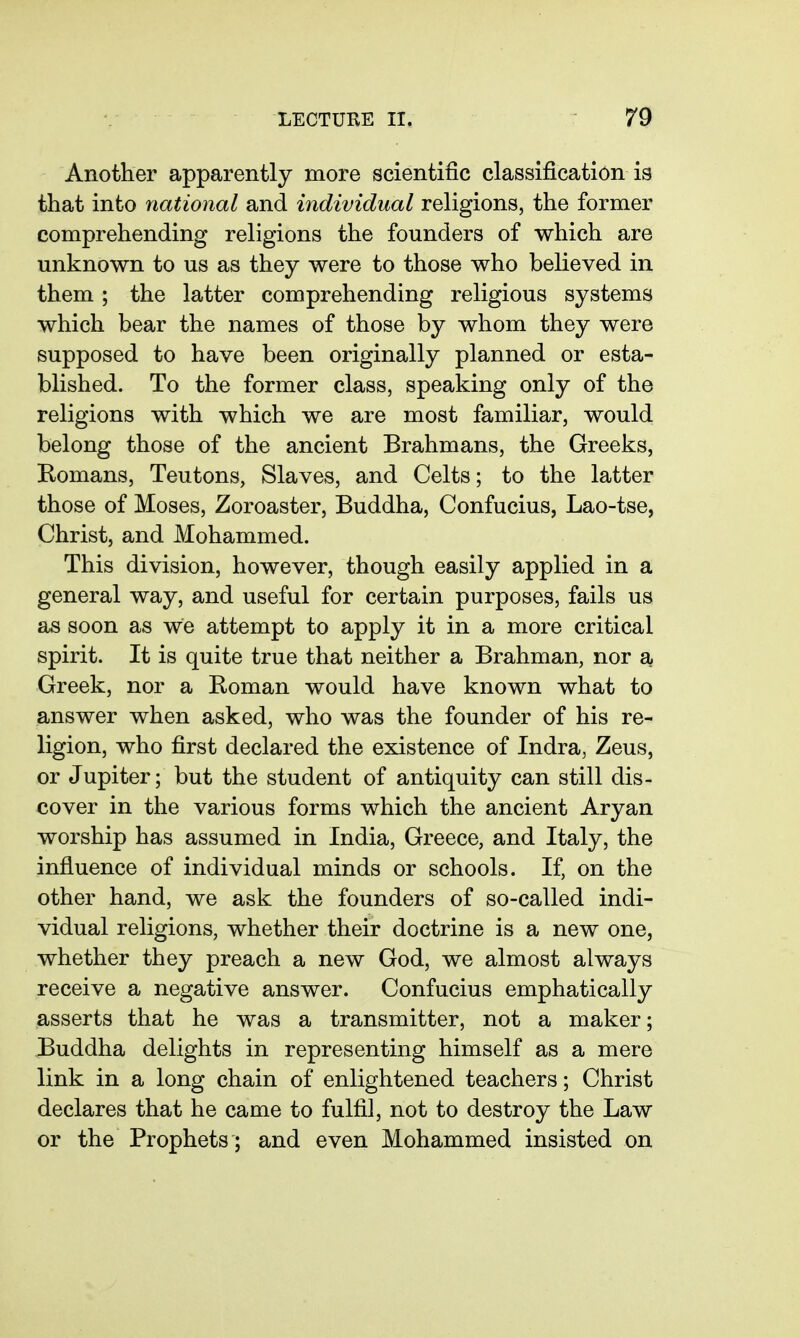 Another apparently more scientific classification is that into national and individual religions, the former comprehending religions the founders of which are unknown to us as they were to those who believed in them ; the latter comprehending religious systems which bear the names of those by whom they were supposed to have been originally planned or esta- blished. To the former class, speaking only of the religions with which we are most familiar, would belong those of the ancient Brahmans, the Greeks, Romans, Teutons, Slaves, and Celts; to the latter those of Moses, Zoroaster, Buddha, Confucius, Lao-tse, Christ, and Mohammed. This division, however, though easily applied in a general way, and useful for certain purposes, fails us as soon as we attempt to apply it in a more critical spirit. It is quite true that neither a Brahman, nor a Greek, nor a Roman would have known what to answer when asked, who was the founder of his re- ligion, who first declared the existence of Indra, Zeus, or Jupiter; but the student of antiquity can still dis- cover in the various forms which the ancient Aryan worship has assumed in India, Greece, and Italy, the influence of individual minds or schools. If, on the other hand, we ask the founders of so-called indi- vidual religions, whether their doctrine is a new one, whether they preach a new God, we almost always receive a negative answer. Confucius emphatically asserts that he was a transmitter, not a maker; Buddha delights in representing himself as a mere link in a long chain of enlightened teachers; Christ declares that he came to fulfil, not to destroy the Law or the Prophets; and even Mohammed insisted on