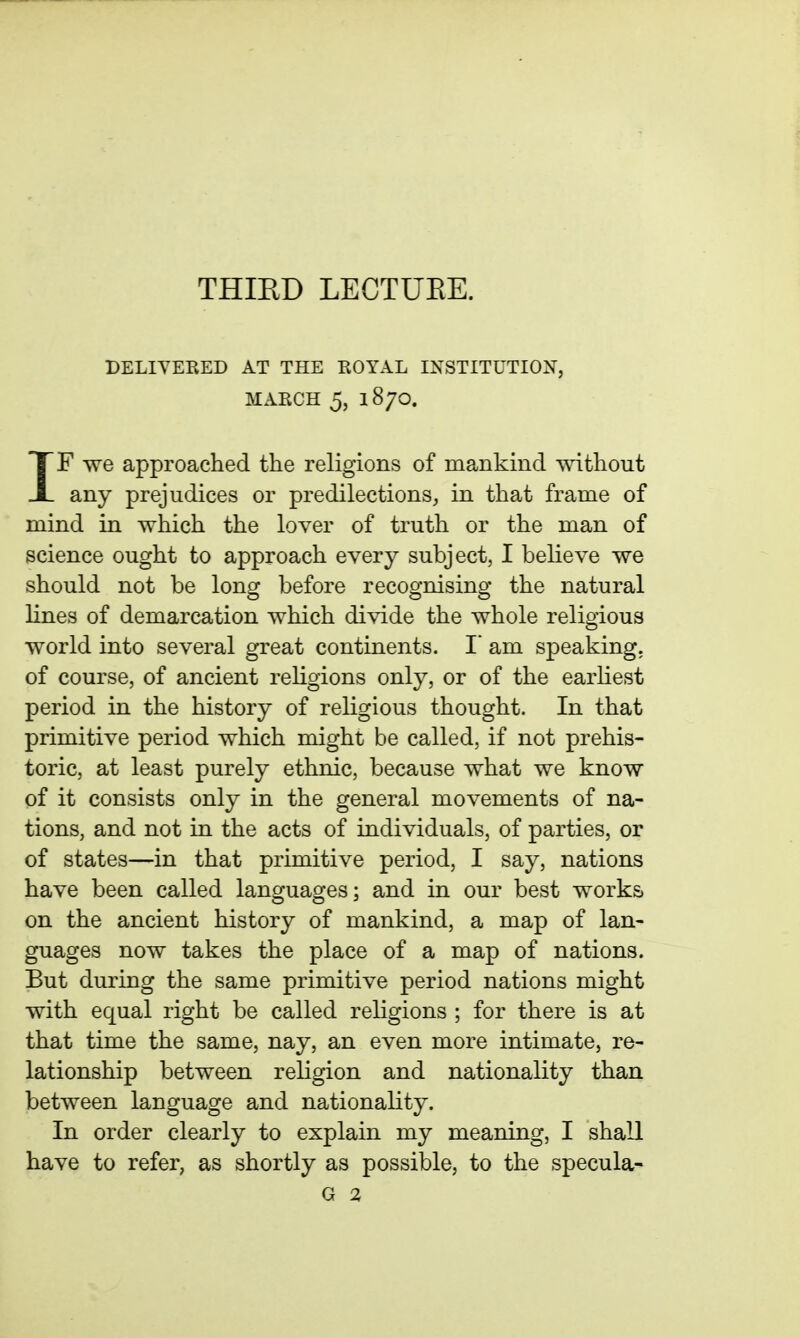 THIRD LECTUEE. DELIYERED AT THE KOYAL INSTITUTION, MARCH 5, 1870. IF we approached the religions of mankind without any prejudices or predilections, in that frame of mind in which the lover of truth or the man of science ought to approach every subject, I believe we should not be long before recognising the natural lines of demarcation which divide the whole religious world into several great continents. I am speaking, of course, of ancient religions only, or of the earliest period in the history of religious thought. In that primitive period which might be called, if not prehis- toric, at least purely ethnic, because what we know of it consists only in the general movements of na- tions, and not in the acts of individuals, of parties, or of states—in that primitive period, I say, nations have been called languages; and in our best works on the ancient history of mankind, a map of lan- guages now takes the place of a map of nations. But during the same primitive period nations might with equal right be called religions ; for there is at that time the same, nay, an even more intimate, re- lationship between religion and nationality than between language and nationality. In order clearly to explain my meaning, I shall have to refer, as shortly as possible, to the specula- G %