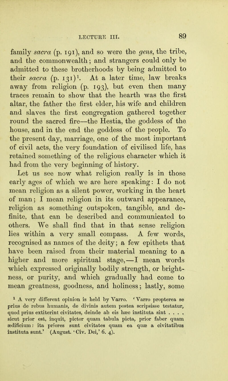 family sacra (p. 191), and so were the gens, the tribe, and the commonwealth; and strangers could only be admitted to these brotherhoods by being admitted to their sacra (p. 131)^. At a later time, law breaks away from religion (p. 193), but even then many traces remain to show that the hearth was the first altar, the father the first elder, his wife and children and slaves the first congregation gathered together round the sacred fire—the Hestia, the goddess of the house, and in the end the goddess of the people. To the present day, marriage, one of the most important of civil acts, the very foundation of civilised life, has retained something of the religious character which it had from the very beginning of history. Let us see now what religion really is in those earl}^ ages of which we are here speaking: I do not mean religion as a silent power, working in the heart of man; I mean religion in its outward appearance, religion as something outspoken, tangible, and de- finite, that can be described and communicated to others. We shall find that in that sense religion lies within a very small compass. A few words, recognised as names of the deity; a few epithets that have been raised from their material meaning to a higher and more spiritual stage,—I mean words which expressed originally bodily strength, or bright- ness, or purity, and which gradually had come to mean greatness, goodness, and holiness; lastly, some ^ A very different opinion is held by Varro. * Varro propterea se prius de rebus humanis, de divinis autem postea scripsisse testatur, quod prius extiterint civitates, deinde ab eis hsec instituta sint .... sicut prior est, inquit, pictor quam tabula picta, prior faber quam sedificium: ita priores sunt civitates quam ea quae a civitatibus instituta sunt.' (August. 'Civ. Dei/ 6. 4).