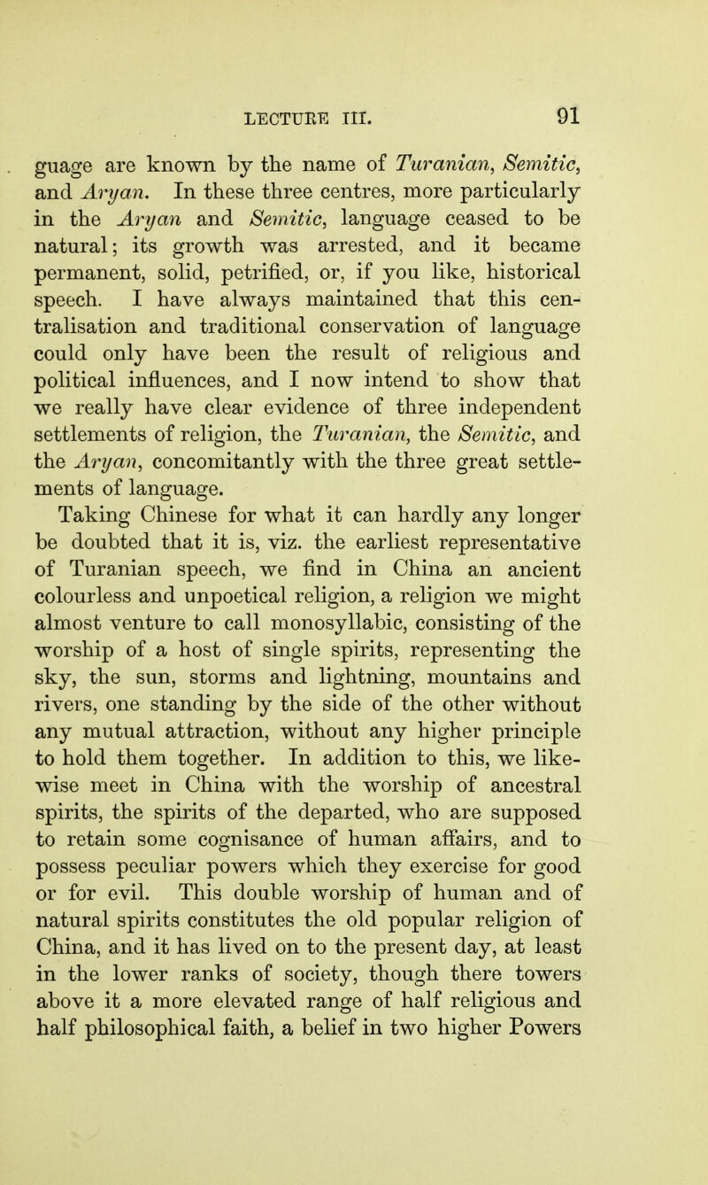 guage are known by the name of Turanian, Semitic, and Aryan. In these three centres, more particularly in the Aryan and Semitic, language ceased to be natural; its growth was arrested, and it became permanent, solid, petrified, or, if you like, historical speech. I have always maintained that this cen- tralisation and traditional conservation of langruaofe could only have been the result of religious and political influences, and I now intend to show that we really have clear evidence of three independent settlements of religion, the Turanian, the Semitic, and the Aryan, concomitantly with the three great settle- ments of language. Taking Chinese for what it can hardly any longer be doubted that it is, viz. the earliest representative of Turanian speech, we find in China an ancient colourless and unpoetical religion, a religion we might almost venture to call monosyllabic, consisting of the worship of a host of single spirits, representing the sky, the sun, storms and lightning, mountains and rivers, one standing by the side of the other without any mutual attraction, without any higher principle to hold them together. In addition to this, we like- wise meet in China with the worship of ancestral spirits, the spirits of the departed, who are supposed to retain some cognisance of human afiairs, and to possess peculiar powers which they exercise for good or for evil. This double worship of human and of natural spirits constitutes the old popular religion of China, and it has lived on to the present day, at least in the lower ranks of society, though there towers above it a more elevated range of half religious and half philosophical faith, a belief in two higher Powers
