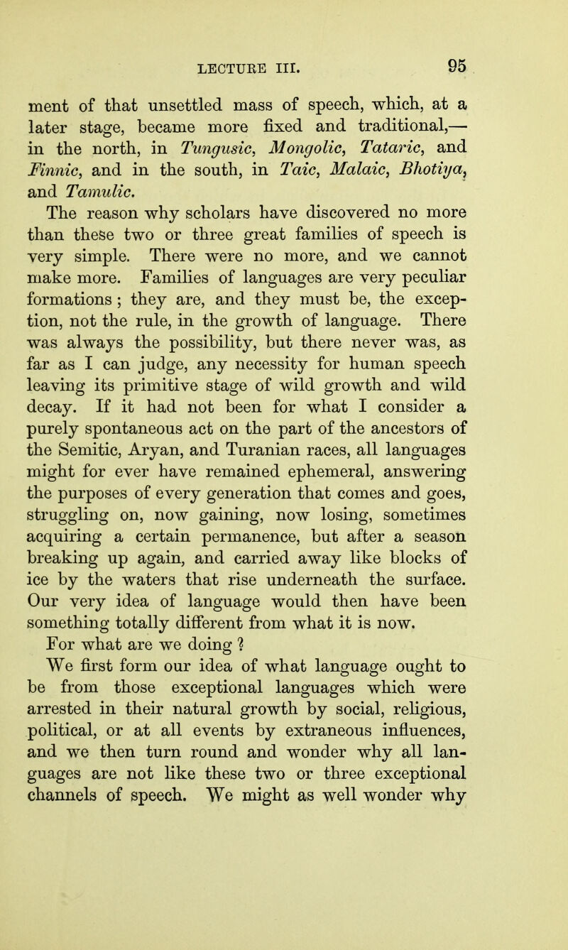 ment of that unsettled mass of speech, which, at a later stage, became more fixed and traditional,— in the north, in Tungusic, Mongolic, Tataric, and Finnic, and in the south, in Taic, Malaic, Bhotiya^ and Tamulic, The reason why scholars have discovered no more than these two or three great families of speech is very simple. There were no more, and we cannot make more. Families of languages are very peculiar formations ; they are, and they must be, the excep- tion, not the rule, in the growth of language. There was always the possibility, but there never was, as far as I can judge, any necessity for human speech leaving its primitive stage of wild growth and wild decay. If it had not been for what I consider a purely spontaneous act on the part of the ancestors of the Semitic, Aryan, and Turanian races, all languages might for ever have remained ephemeral, answering the purposes of every generation that comes and goes, struggling on, now gaining, now losing, sometimes acquiring a certain permanence, but after a season breaking up again, and carried away like blocks of ice by the waters that rise underneath the surface. Our very idea of language would then have been something totally different from what it is now. For what are we doing ? We first form our idea of what language ought to be from those exceptional languages which were arrested in their natural growth by social, religious, political, or at all events by extraneous influences, and we then turn round and wonder why all lan- guages are not like these two or three exceptional channels of speech. We might as well wonder why