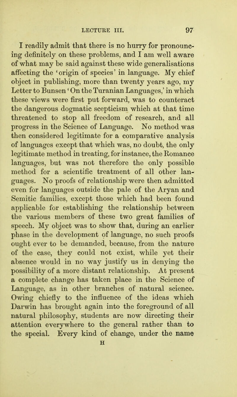 I readily admit that there is no hurry for pronounc- ing definitely on these problems, and I am well aware of what may be said against these wide generalisations affecting the ' origin of species' in language. My chief object in publishing, more than twenty years ago, my Letter to Bunsen' On the Turanian Languages,' in which these views were first put forward, was to counteract the dangerous dogmatic scepticism which at that time threatened to stop all freedom of research, and all progress in the Science of Language. No method was then considered legitimate for a comparative analysis of languages except that which was, no doubt, the only legitimate method in treating, for instance, the Romance languages, but was not therefore the only possible method for a scientific treatment of all other lan- guages. No proofs of relationship were then admitted even for languages outside the pale of the Aryan and Semitic families, except those which had been found applicable for establishing the relationship between the various members of these two great families of speech. My object was to show that, during an earlier phase in the development of language, no such proofs ought ever to be demanded, because, from the nature of the case, they could not exist, while yet their absence would in no way justify us in denying the possibility of a more distant relationship. At present a complete change has taken place in the Science of Language, as in other branches of natural science. Owing chiefly to the influence of the ideas which Darwin has brought again into the foreground of all natural philosophy, students are now directing their attention everywhere to the general rather than to the special. Every kind of change, under the name H