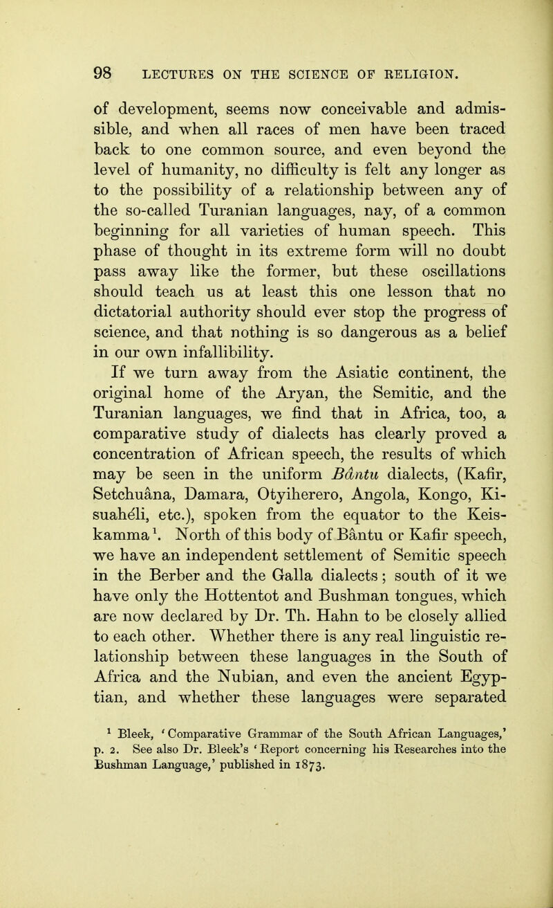 of development, seems now conceivable and admis- sible, and when all races of men have been traced back to one common source, and even beyond the level of humanity, no difficulty is felt any longer as to the possibility of a relationship between any of the so-called Turanian languages, nay, of a common beginning for all varieties of human speech. This phase of thought in its extreme form will no doubt pass away like the former, but these oscillations should teach us at least this one lesson that no dictatorial authority should ever stop the progress of science, and that nothing is so dangerous as a belief in our own infallibility. If we turn away from the Asiatic continent, the original home of the Aryan, the Semitic, and the Turanian languages, we find that in Africa, too, a comparative study of dialects has clearly proved a concentration of African speech, the results of which may be seen in the uniform Bdntu dialects, (Kafir, Setchuana, Damara, Otyiherero, Angola, Kongo, Ki- suahdli, etc.), spoken from the equator to the Keis- kamma \ North of this body of Bantu or Kafir speech, we have an independent settlement of Semitic speech in the Berber and the Galla dialects; south of it we have only the Hottentot and Bushman tongues, which are now declared by Dr. Th. Hahn to be closely allied to each other. Whether there is any real linguistic re- lationship between these languages in the South of Africa and the Nubian, and even the ancient Egyp- tian, and whether these languages were separated ^ Bleek, ' Comparative Grammar of the South African Languages,' p. 2. See also Dr. Bleek's 'Report concerning his Researches into the Bushman Language,' published in 1873.