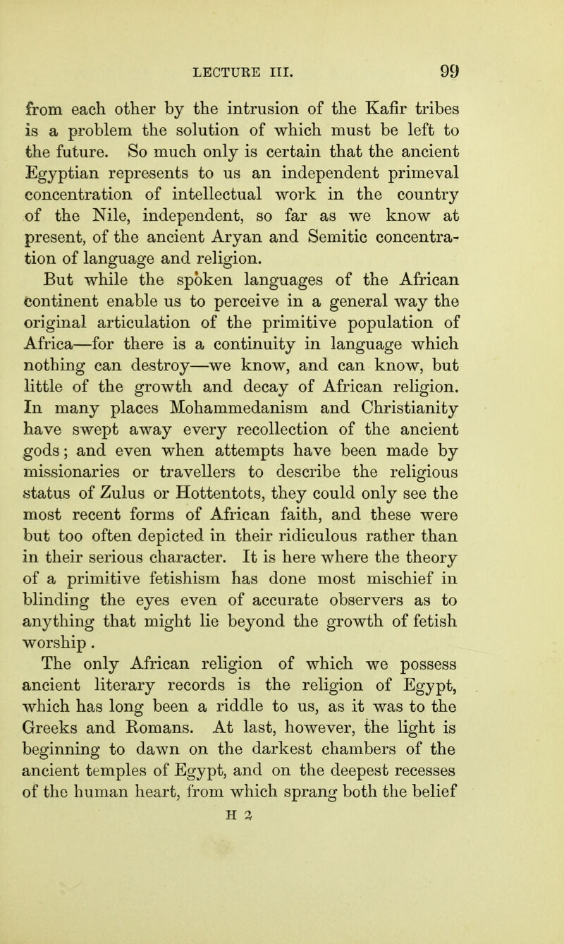 from each other by the intrusion of the Kafir tribes is a problem the solution of which must be left to the future. So much only is certain that the ancient Egyptian repre-sents to us an independent primeval concentration of intellectual work in the country of the Nile, independent, so far as we know at present, of the ancient Aryan and Semitic concentra- tion of language and religion. But while the spoken languages of the African continent enable us to perceive in a general way the original articulation of the primitive population of Africa—for there is a continuity in language which nothing can destroy—we know, and can know, but little of the growth and decay of African religion. In many places Mohammedanism and Christianity have swept away every recollection of the ancient gods; and even when attempts have been made by missionaries or travellers to describe the religious status of Zulus or Hottentots, they could only see the most recent forms of African faith, and these were but too often depicted in their ridiculous rather than in their serious character. It is here where the theory of a primitive fetishism has done most mischief in blinding the eyes even of accurate observers as to anything that might lie beyond the growth of fetish worship. The only African religion of which we possess ancient literary records is the religion of Egypt, which has long been a riddle to us, as it was to the Greeks and Romans. At last, however, the light is beginning to dawn on the darkest chambers of the ancient temples of Egypt, and on the deepest recesses of the human heart, from which sprang both the belief H %