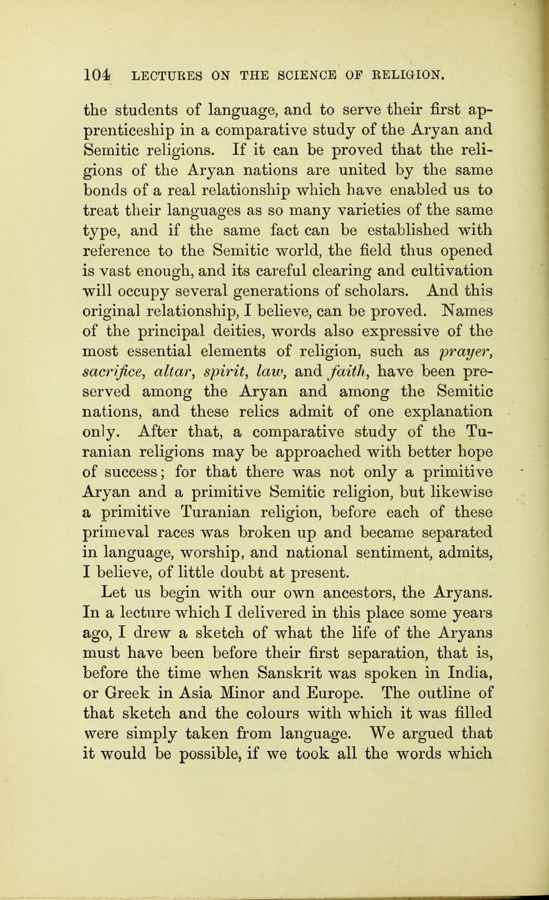 the students of language, and to serve their first ap- prenticeship in a comparative study of the Aryan and Semitic religions. If it can be proved that the reli- gions of the Aryan nations are united by the same bonds of a real relationship which have enabled us to treat their languages as so many varieties of the same type, and if the same fact can be established with reference to the Semitic world, the field thus opened is vast enough, and its careful clearing and cultivation will occupy several generations of scholars. And this original relationship, I believe, can be proved. Names of the principal deities, words also expressive of the most essential elements of religion, such as prayer, sacrifice, altar, spirit, law, and faith, have been pre- served among the Aryan and among the Semitic nations, and these relics admit of one explanation only. After that, a comparative study of the Tu- ranian religions may be approached with better hope of success; for that there was not only a primitive Aryan and a primitive Semitic religion, but likewise a primitive Turanian religion, before each of these primeval races was broken up and became separated in language, worship, and national sentiment, admits, I believe, of little doubt at present. Let us begin with our own ancestors, the Aryans. In a lecture which I delivered in this place some years ago, I drew a sketch of what the life of the Aryans must have been before their first separation, that is, before the time when Sanskrit was spoken in India, or Greek in Asia Minor and Europe. The outline of that sketch and the colours with which it was filled were simply taken from language. We argued that it would be possible, if we took all the words which