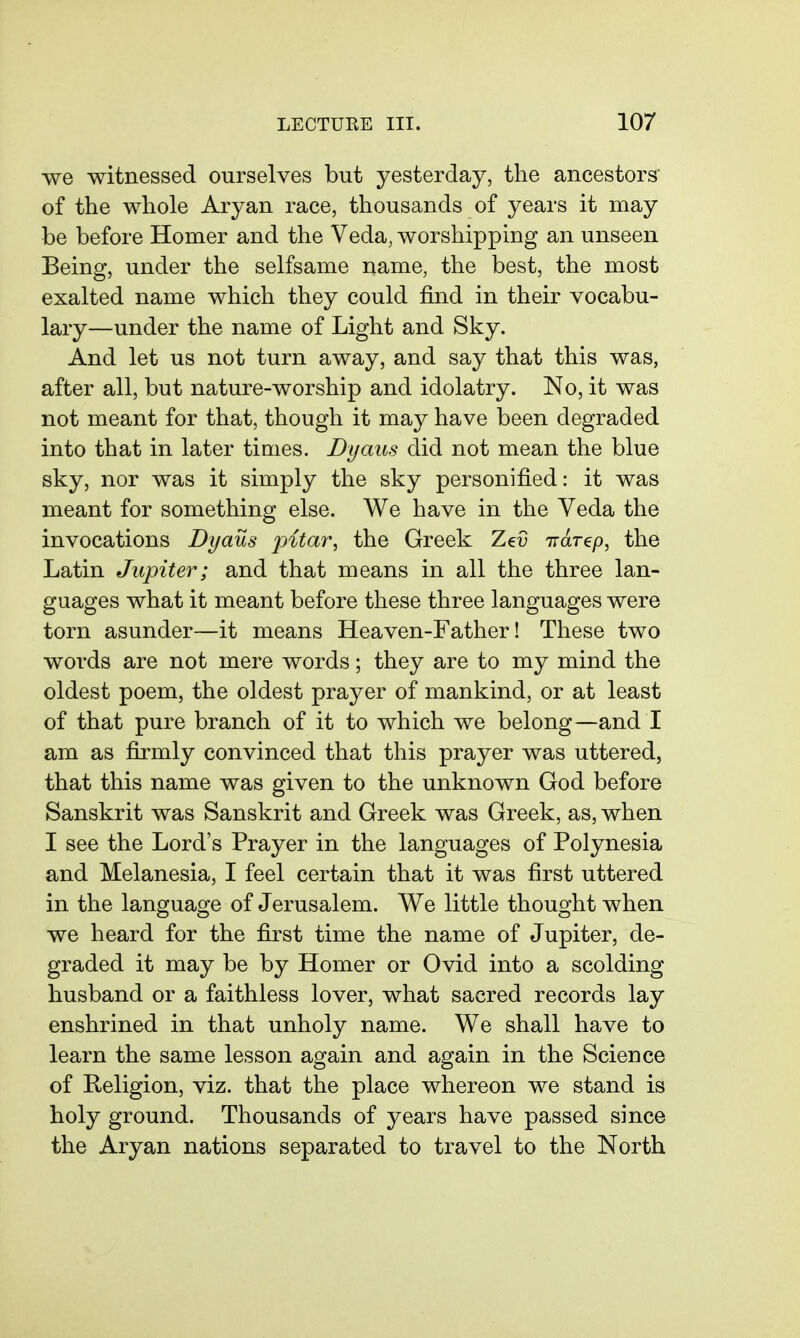 we witnessed ourselves but yesterday, the ancestors of the whole Aryan race, thousands of years it may be before Homer and the Veda, worshipping an unseen Being, under the selfsame name, the best, the most exalted name which they could find in their vocabu- lary—under the name of Light and Sky. And let us not turn away, and say that this was, after all, but nature-worship and idolatry. No, it was not meant for that, though it may have been degraded into that in later times. Dyaus did not mean the blue sky, nor was it simply the sky personified: it was meant for something else. We have in the Veda the invocations Dyaus jjitar, the Greek ZeC 7TdT€p, the Latin Jupiter; and that means in all the three lan- guages what it meant before these three languages were torn asunder—it means Heaven-Father! These two words are not mere words; they are to my mind the oldest poem, the oldest prayer of mankind, or at least of that pure branch of it to which we belong—and I am as firmly convinced that this prayer was uttered, that this name was given to the unknown God before Sanskrit was Sanskrit and Greek was Greek, as, when I see the Lord's Prayer in the languages of Polynesia and Melanesia, I feel certain that it was first uttered in the language of Jerusalem. We little thought when we heard for the first time the name of Jupiter, de- graded it may be by Homer or Ovid into a scolding husband or a faithless lover, what sacred records lay enshrined in that unholy name. We shall have to learn the same lesson again and again in the Science of Religion, viz. that the place whereon we stand is holy ground. Thousands of years have passed since the Aryan nations separated to travel to the North