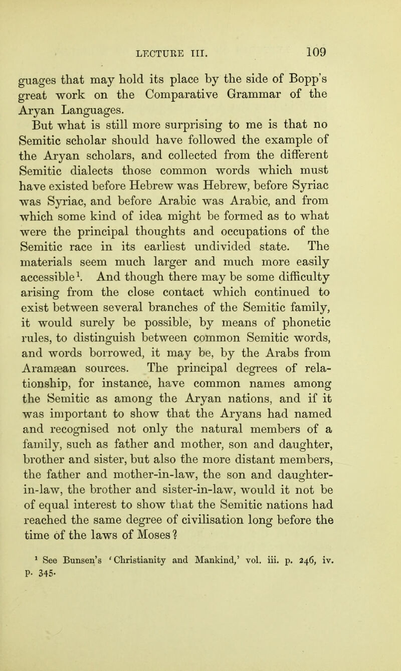 guages that may hold its place by the side of Bopp's great work on the Comparative Grammar of the Aryan Languages. But what is still more surprising to me is that no Semitic scholar should have followed the example of the Aryan scholars, and collected from the different Semitic dialects those common words which must have existed before Hebrew was Hebrew, before Syriac was Syriac, and before Arabic was Arabic, and from which some kind of idea might be formed as to what were the principal thoughts and occupations of the Semitic race in its earliest undivided state. The materials seem much larger and much more easily accessible ^. And though there may be some difficulty arising from the close contact which continued to exist between several branches of the Semitic family, it would surely be possible, by means of phonetic rules, to distinguish between common Semitic words, and words borrowed, it may be, by the Arabs from Aramaean sources. The principal degrees of rela- tionship, for instance, have common names among the Semitic as among the Aryan nations, and if it was important to show that the Aryans had named and recognised not only the natural members of a family, such as father and mother, son and daughter, brother and sister, but also the more distant members, the father and mother-in-law, the son and daughter- in-law, the brother and sister-in-law, would it not be of equal interest to show that the Semitic nations had reached the same degree of civilisation long before the time of the laws of Moses ? ^ See Bunsen's * Christianity and Mankind,' vol. iii. p. 246, iv. p. 345.