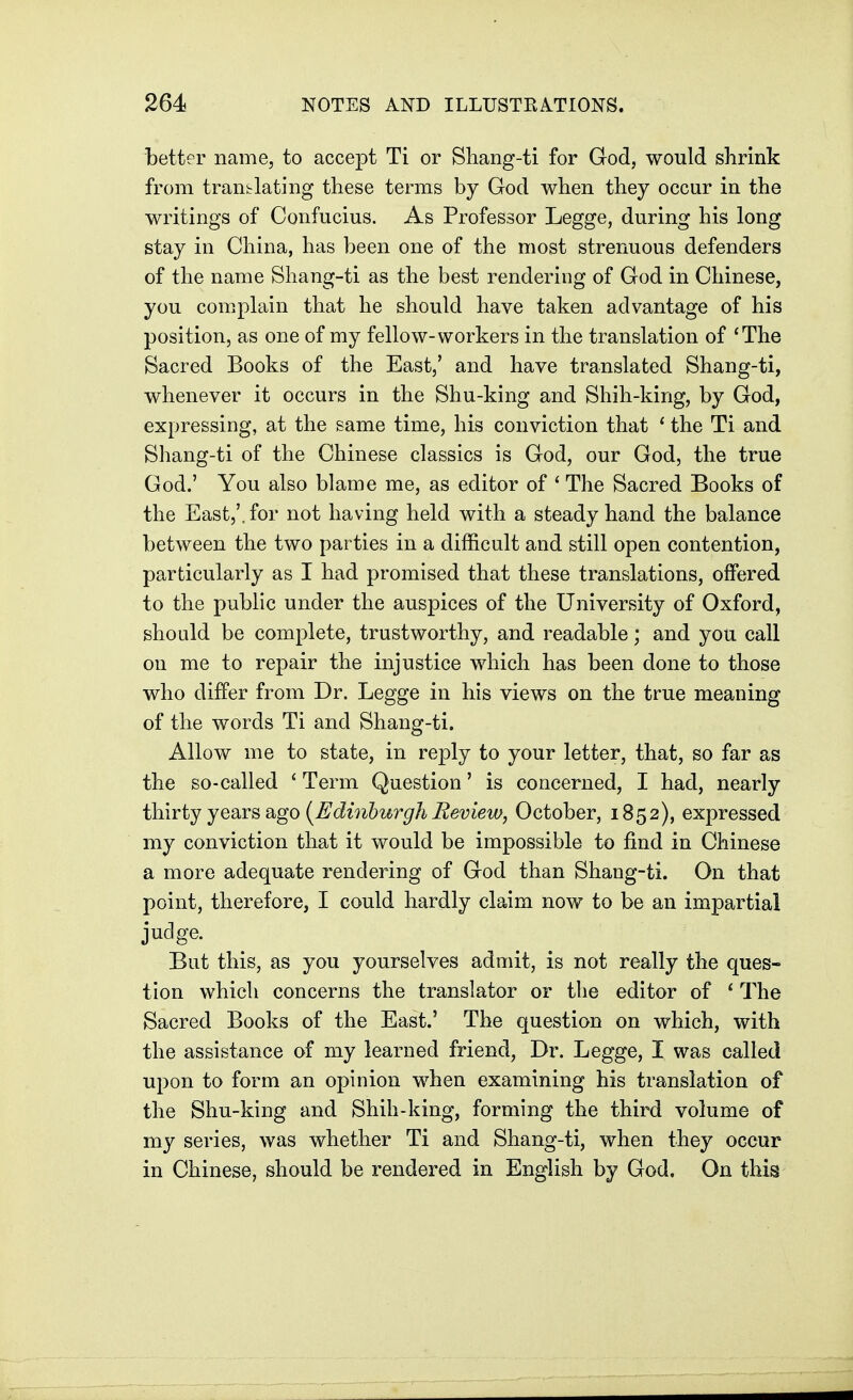 better name, to accept Ti or Sliang-ti for God, would shrink from translating these terms by God when they occur in the writings of Confucius. As Professor Legge, during his long stay in China, has been one of the most strenuous defenders of the name Shang-ti as the best rendering of God in Chinese, you complain that he should have taken advantage of his position, as one of my fellow-workers in the translation of 'The Sacred Books of the East,' and have translated Shang-ti, whenever it occurs in the Shu-king and Shih-king, by God, expressing, at the same time, his conviction that ' the Ti and Shang-ti of the Chinese classics is God, our God, the true God.' You also blame me, as editor of ' The Sacred Books of the East,', for not having held with a steady hand the balance between the two parties in a difficult and still open contention, particularly as I had promised that these translations, offered to the public under the auspices of the University of Oxford, should be complete, trustworthy, and readable; and you call on me to repair the injustice which has been done to those who differ from Dr. Legge in his views on the true meaning of the words Ti and Shang-ti. Allow me to state, in reply to your letter, that, so far as the so-called ' Term Question' is concerned, I had, nearly thirty yesivs Sigo {Edinburgh Beview, October, 1852), expressed my conviction that it would be impossible to find in Chinese a more adequate rendering of God than Shang-ti. On that point, therefore, I could hardly claim now to be an impartial judge. But this, as you yourselves admit, is not really the ques- tion which concerns the translator or the editor of ' The Sacred Books of the East.' The question on which, with the assistance of my learned friend, Dr. Legge, I was called upon to form an opinion when examining his translation of the Shu-king and Shih-king, forming the third volume of my series, was whether Ti and Shang-ti, when they occur in Chinese, should be rendered in English by God. On this