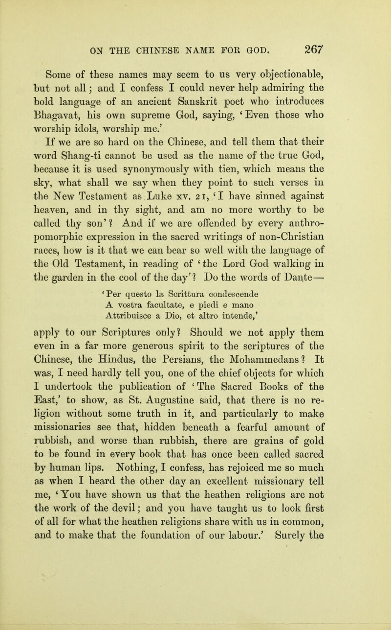 Some of these names may seem to us very objectionable, but not all; and I confess I could never help admiring the bold language of an ancient Sanskrit poet who introduces Bhagavat, his own supreme God, saying, 'Even those who worship idols, worship me.' If we are so hard on the Chinese, and tell them that their word Shang-ti cannot be used as the name of the true God, because it is used synonymously with tien, which means the sky, what shall we say when they point to such verses in the New Testament as Luke xv. 21, 'I have sinned against heaven, and in thy sight, and am no more worthy to be called thy son? And if we are offended by every anthro- pomorphic expression in the sacred Avritings of non-Christian races, how is it that we can bear so well with the language of the Old Testament, in reading of ' the Lord God walking in the garden in the cool of the day? Do the words of Dante— 'Per questo la Scrittura condescende A vostra facultate, e piedi e mano Attribuisce a Dio, et altro intende/ apply to our Scriptures only? Should we not apply them even in a far more generous spirit to the scriptures of the Chinese, the Hindus, the Persians, the Mohammedans? It was, I need hardly tell you, one of the chief objects for which I undertook the publication of 'The Sacred Books of the East,' to show, as St. Augustine said, that there is no re- ligion without some truth in it, and particularly to make missionaries see that, hidden beneath a fearful amount of rubbish, and worse than rubbish, there are grains of gold to be found in every book that has once been called sacred by human lips. Nothing, I confess, has rejoiced me so much as when I heard the other day an excellent missionary tell me, ' You have shown us that the heathen religions are not the work of the devil; and you have taught us to look first of all for what the heathen religions share with us in common, and to make that the foundation of our labour.* Surely the