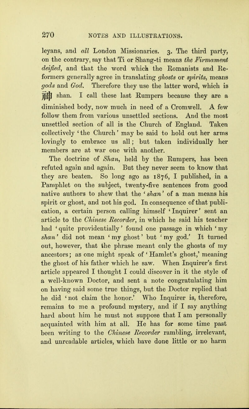 leyans, and all London Missionaries. 3. The third party, on the contrary, say that Ti or Shang-ti means the Firmament deified, and that the word which the Romanists and Re- formers generally agree in translating ghosts or spirits^ means gods and God. Therefore they use the latter word, which is jjj^ shan, I call these last Rumpers because they are a diminished body, now much in need of a Cromwell. A few follow them from various unsettled sections. And the most unsettled section of all is the Church of England. Taken collectively ' the Church' may be said to hold out her arms lovingly to embrace us all; but taken individually her members are at war one with another. The doctrine of Shan, held by the Rumpers, has been refuted again and again. But they never seem to know that they are beaten. So long ago as 1876, I published, in a Pamphlet on the subject, twenty-five sentences from good native authors to ghew that the ' shan' of a man means his spirit or ghost, and not his god. In consequence of that publi- cation, a certain person calling himself 'Inquirer' sent an article to the Chinese Recorder, in which he said his teacher had ' quite providentially' found one passage in which ' my shan * did not mean ' my ghost' but ^ my god.' It turned out, however, that the phrase meant only the ghosts of my ancestors; as one might speak of ' Hamlet's ghost,' meaning the ghost of his father which he saw. When Inquirer's first article appeared I thought I could discover in it the style of a well-known Doctor, and sent a note congratulating him on having said some true things, but the Doctor replied that he did ' not claim the honor.' Who Inquirer is, therefore, remains to me a profound mystery, and if I say anything hard about him he must not suppose that I am personally acquainted with him at all. He has for some time past been writing to the Chinese Recorder rambling, irrelevant, and unreadable articles, which have done little or no harm