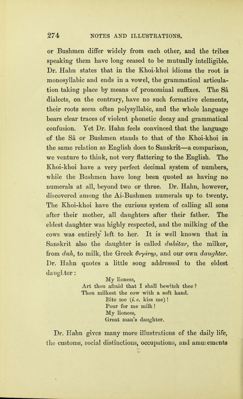 or Bushmen differ widely from each other, and the tribes speaking them have long ceased to be mutually intelligible. Dr. Hahn states that in the Khoi-khoi idioms the root is monosyllabic and ends in a vowel, the grammatical articula- tion taking place by means of pronominal suffixes. The Sa dialects, on the contrary, have no such formative elements, their roots seem often polysyllabic, and the whole language bears clear traces of violent phonetic decay and grammatical confusion. Yet Dr. Hahn feels convinced that the language of the Sa or Bushmen stands to that of the Khoi-khoi in the same relation as English does to Sanskrit—a comparison, we venture to think, not very flattering to the English. The Khoi-khoi have a very perfect decimal system of numbers, while the Bushmen have long been quoted as having no numerals at all, beyond two or three. Dr. Hahn, however, discovered among the Ai-Bushmen numerals up to twenty. The Khoi-khoi have the curious system of calling all sons after their mother, all daughters after their father. The eldest daughter was highly respected, and the milking of the cows was entirely left to her. It is well known that in Sanskrit also the daughter is called duhitar, the milker, from duh, to milk, the Greek Bvydrrjp, and our own daughter. Dr. Hahn quotes a little song addressed to the eldest dautgl.ter: My lioness, Art thou afraid that I shall bewitch thee ? Thou milkest the cow with a soft hand. Bite me {i. e. kiss me) ! Pour for me milk! My lioness, Great man's daughter. Dr. Hahn gives many more illustrations of the daily life, the customs, social distinctions, occupations, and amusements