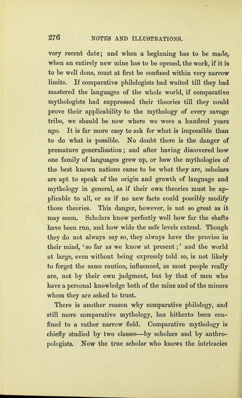 very recent date; and when a beginning has to be made, when an entirely new mine has to be opened, the work, if it is to be well done, must at first be confined within very narrow limits. If comparative philologists had waited till they had mastered the languages of the whole world, if comparative mythologists had suppressed their theories till they could prove their applicability to the mythology of every savage tribe, we should be now where we were a hundred years ago. It is far more easy to ask for what is impossible than to do what is possible. No doubt there is the danger of premature generalisation; and after having discovered how one family of languages grew up, or how the mythologies of the best known nations came to be what they are, scholars are apt to speak of the origin and growth of language and mythology in general, as if their own theories must be ap- plicable to all, or as if no new facts could possibly modify those theories. This danger, however, is not so great as it may seem. Scholars know perfectly well how far the shafts have been run, and how wide the safe levels extend. Though they do not always say so, they always have the proviso in their mind, ' so far as we know at present;' and the world at large, even without being expressly told so, is not likely to forget the same caution, influenced, as most people really are, not by their own judgment, but by that of men who have a personal knowledge both of the mine and of the miners whom they are asked to trust. There is another reason why comparative philology, and still more comparative mythology, has hitherto been con- fined to a rather narrow field. Comparative mythology is chiefly studied by two classes—by scholars and by anthro- pologists. Now the true scholar who knows the intricacies