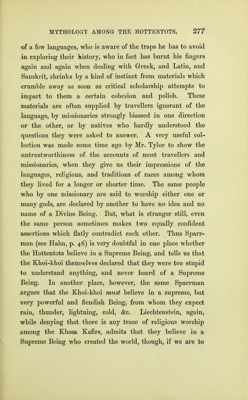 of a few languages, who is aware of the traps he has to avoid in exploring their history, who in fact has burnt his fingers again and again when dealing with Greek, and Latin, and Sanskrit, shrinks by a kind of instinct from materials which crumble away as soon as critical scholarship attempts to impart to them a certain cohesion and polish. These materials are often supplied by travellers ignorant of the language, by missionaries strongly biassed in one direction or the other, or by natives who hardly understood the questions they were asked to answer. A very useful col- lection was made some time ago by Mr. Tylor to show the untrustworthiness of the accounts of most travellers and missionaries, when they give us their impressions of the languages, religions, and traditions of races among whom they lived for a longer or shorter time. The same people who by one missionary are said to worship either one or many gods, are declared by another to have no idea and no name of a Divine Being. But, what is stranger still, even the same person sometimes makes two equally confident assertions which flatly contradict each other. Thus Sparr- man (see Hahn, p. 46) is very doubtful in one place whether the Hottentots believe in a Supreme Being, and tells us that the Khoi-khoi themselves declared that they were too stupid to understand anything, and never heard of a Supreme Being. In another place, however, the same Sparrman argues that the Khoi-khoi must believe in a supreme, but very powerful and fiendish Being, from whom they expect rain, thunder, lightning, cold, &c. Liechtenstein, again, while denying that there is any trace of religious worship among the Khosa Kafirs, admits that they believe in a Supreme Being who created the world, though, if we are to