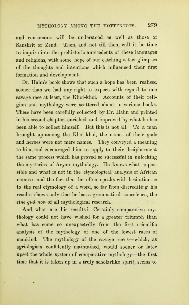 and consonants will be understood as well as those of Sanskrit or Zend. Then, and not till then, will it be time to inquire into the prehistoric antecedents of these languages and religions, with some hope of our catching a few glimpses of the thoughts and intentions which influenced their first formation and development. Dr. Hahn's book shows that such a hope has been realised sooner than we had any right to expect, with regard to one savage race at least, the Khoi-khoi. Accounts of their reli- gion and mythology were scattered about in various books. These have been carefully collected by Dr. Hahn and printed in his second chapter, enriched and improved by what he has been able to collect himself. But this is not all. To a man brought up among the Khoi-khoi, the names of their gods and heroes were not mere names. They conveyed a meaning to him, and encouraged him to apply to their decipherment the same process which has proved so successful in unlocking the mysteries of Aryan mythology. He knows what is pos- sible and what is not in the etymological analysis of African names; and the fact that he often speaks with hesitation as to the real etymology of a word, so far from discrediting his results, shows only that he has a grammatical conscience, the sine qud non of all mythological research. And what are his results % Certainly comparative my- thology could not have wished for a greater triumph than what has come so unexpectedly from the first scientific analysis of the mythology of one of the lowest races of mankind. The mythology of the savage races—which, as agriologists confidently maintained, would sooner or later upset the whole system of comparative mythology—the first time that it is taken uj) in a truly scholarlike spirit, seems to