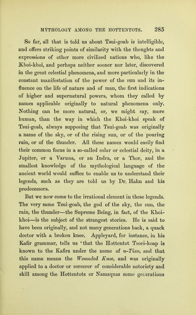 So far, all that is told us about Tsui-goab is intelligible, and offers striking points of similarity with the thoughts and expressions of other more civilised nations who, like the Khoi-khoi, and perhaps neither sooner nor later, discovered in the great celestial phenomena, and more particularly in the constant manifestation of the power of the sun and its in- fluence on the life of nature and of man, the first indications of higher and supernatural powers, whom they called by names applicable originally to natural phenomena only. Nothing can be more natural, or, we might say, more human, than the way in which the Khoi-khoi speak of Tsui-goab, always supposing that Tsui-goab was originally a name of the sky, or of the rising sun, or of the pouring rain, or of the thunder. All these names would easily find their common focus in a so-called solar or celestial deity, in a Jupiter, or a VaruTza, or an Indra, or a Thor, and the smallest knowledge of the mythological language of the ancient world would suffice to enable us to understand their legends, such as they are told us by Dr. Hahn and his predecessors. But we now come to the irrational element in these legends. The very same Tsui-goab, the god of the sky, the sun, the rain, the thunder—the Supreme Being, in fact, of the Khoi- khoi—is the subject of the strangest stories. He is said to have been originally, and not many generations back, a quack doctor with a broken knee. Appleyard, for instance, in his Kafir grammar, tells us 'that the Hottentot Tsoei-koap is known to the Kafirs under the name of u-Tixo, and that this name means the Wounded Knee, and was originally applied to a doctor or sorcerer of considerable notoriety and skill among the Hottentots or Namaquas some generations