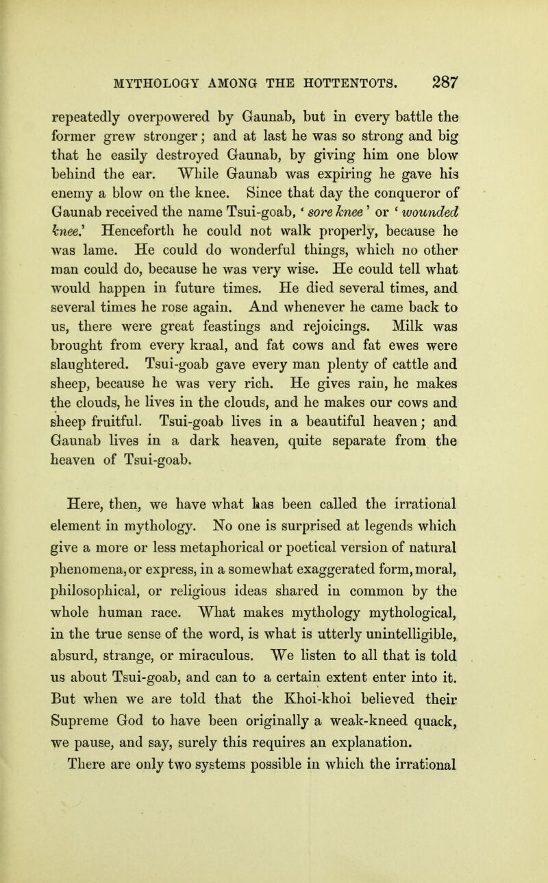 repeatedly overpowered by Gaunab, but in every battle the former grew stronger; and at last he was so strong and big that he easily destroyed Gaunab, by giving him one blow behind the ear. While Gaunab was expiring he gave his enemy a blow on the knee. Since that day the conqueror of Gaunab received the name Tsui-goab, * sore knee' or ' wounded knee' Henceforth he could not walk properly, because he was lame. He could do wonderful things, which no other man could do, because he was very wise. He could tell what would happen in future times. He died several times, and several times he rose again. And whenever he came back to us, there were great feastings and rejoicings. Milk was brought from every kraal, and fat cows and fat ewes were slaughtered. Tsui-goab gave every man plenty of cattle and sheep, because he was very rich. He gives rain, he makes the clouds, he lives in the clouds, and he makes our cows and sheep fruitful. Tsui-goab lives in a beautiful heaven; and Gaunab lives in a dark heaven, quite separate from the heaven of Tsui-goab. Here, then, we have what has been called the irrational element in mythology. No one is surprised at legends which give a more or less metaphorical or poetical version of natural phenomena, or express, in a somewhat exaggerated form, moral, philosophical, or religious ideas shared in common by the whole human race. What makes mythology mythological, in the true sense of the word, is what is utterly unintelligible, absurd, strange, or miraculous. We listen to all that is told us about Tsui-goab, and can to a certain extent enter into it. But when we are told that the Khoi-khoi believed their Supreme God to have been originally a weak-kneed quack, we pause, and say, surely this requires an explanation. There are only two systems possible in which the irrational