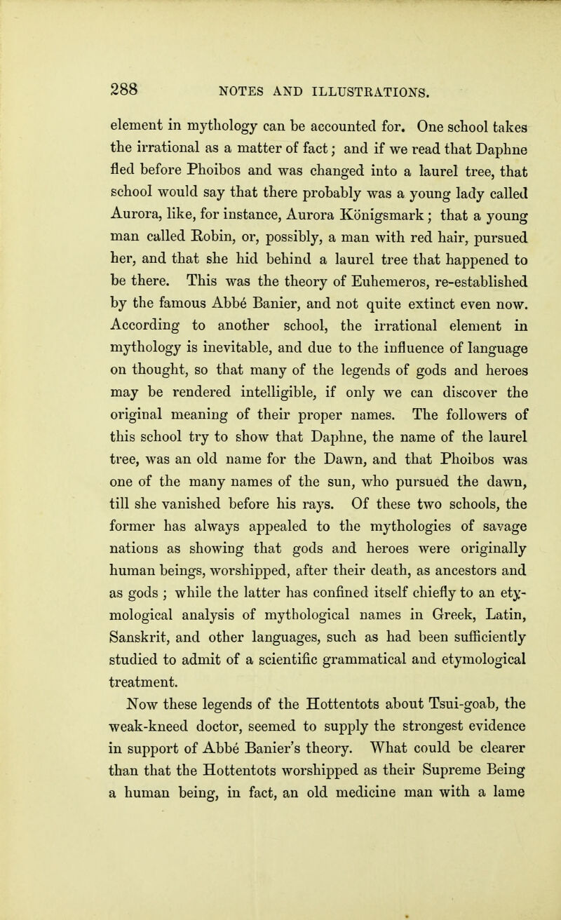 element in mythology can be accounted for. One school takes the irrational as a matter of fact; and if we read that Daphne fled before Phoibos and was changed into a laurel tree, that school would say that there probably was a young lady called Aurora, like, for instance, Aurora Konigsmark; that a young man called Eobin, or, possibly, a man with red hair, pursued her, and that she hid behind a laurel tree that happened to be there. This was the theory of Euhemeros, re-established by the famous Abbe Banier, and not quite extinct even now. According to another school, the irrational element in mythology is inevitable, and due to the influence of language on thought, so that many of the legends of gods and heroes may be rendered intelligible, if only we can discover the original meaning of their proper names. The followers of this school try to show that Daphne, the name of the laurel tree, was an old name for the Dawn, and that Phoibos was one of the many names of the sun, who pursued the dawn, till she vanished before his rays. Of these two schools, the former has always appealed to the mythologies of savage nations as showing that gods and heroes were originally human beings, worshipped, after their death, as ancestors and as gods ; while the latter has confined itself chiefly to an ety- mological analysis of mythological names in Greek, Latin, Sanskrit, and other languages, such as had been sufficiently studied to admit of a scientific grammatical and etymological treatment. Now these legends of the Hottentots about Tsui-goab, the weak-kneed doctor, seemed to supply the strongest evidence in support of Abbe Banier's theory. What could be clearer than that the Hottentots worshipped as their Supreme Being a human being, in fact, an old medicine man with a lame