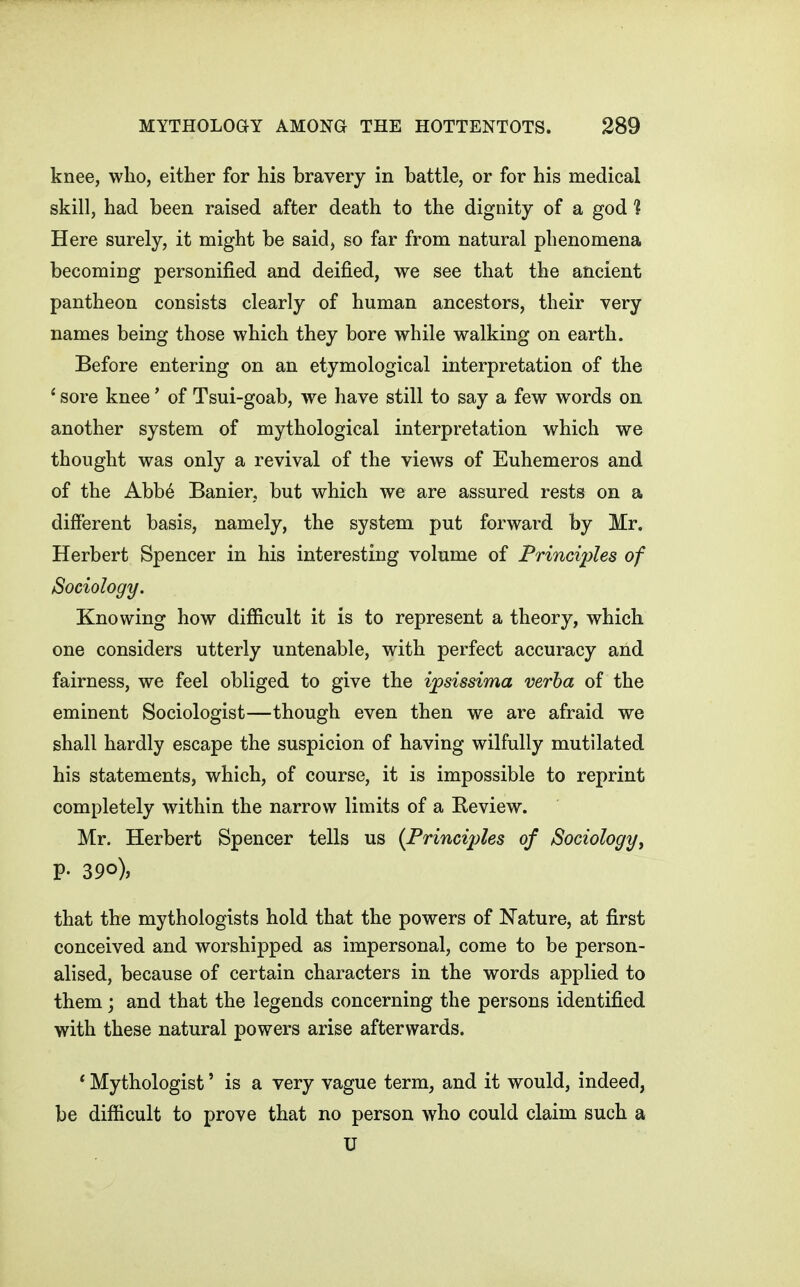 knee, who, either for his bravery in battle, or for his medical skill, had been raised after death to the dignity of a god 1 Here surely, it might be said, so far from natural phenomena becoming personified and deified, we see that the ancient pantheon consists clearly of human ancestors, their very names being those which they bore while walking on earth. Before entering on an etymological interpretation of the * sore knee' of Tsui-goab, we have still to say a few words on another system of mythological interpretation which we thought was only a revival of the views of Euhemeros and of the Abb6 Banier, but which we are assured rests on a different basis, namely, the system put forward by Mr. Herbert Spencer in his interesting volume of Principles of Sociology. Knowing how difiicult it is to represent a theory, which one considers utterly untenable, with perfect accuracy and fairness, we feel obliged to give the ipsissima verba of the eminent Sociologist—though even then we are afraid we shall hardly escape the suspicion of having wilfully mutilated his statements, which, of course, it is impossible to reprint completely within the narrow limits of a Review. Mr. Herbert Spencer tells us {Principles of Sociology^ P- 390), that the mythologists hold that the powers of Nature, at first conceived and worshipped as impersonal, come to be person- alised, because of certain characters in the words applied to them; and that the legends concerning the persons identified with these natural powers arise afterwards. ' Mythologist' is a very vague term, and it would, indeed, be difiicult to prove that no person who could claim such a U