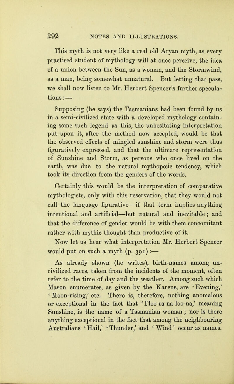 This myth is not very like a real old Aryan myth, as every practised student of mythology will at once perceive, the idea of a union between the Sun, as a woman, and the Stormwind, as a man, being somewhat unnatural. But letting that pass, we shall now listen to Mr. Herbert Spencer's further specula- tions :— Supposing (he says) the Tasmanians had been found by us in a semi-civilized state with a developed mythology contain- ing some such legend as this, the unhesitating interpretation put upon it, after the method now accepted, would be that the observed effects of mingled sunshine and storm were thus figuratively expressed, and that the ultimate representation of Sunshine and Storm, as persons who once lived on the earth, was due to the natural mythopoeic tendency, which took its direction from the genders of the words. Certainly this would be the interpretation of comparative mythologists, only with this reservation, that they would not call the language figurative—if that term implies anything intentional and artificial—but natural and inevitable; and that the difference of gender would be with them concomitant rather with mythic thought than productive of it. Now let us hear what interpretation Mr. Herbert Spencer would put on such a myth (p. 391):— As already shown (he writes), birth-names among un- civilized races, taken from the incidents of the moment, often refer to the time of day and the weather. Among such which Mason enumerates, as given by the Karens, are 'Evening,* ' Moon-rising,' etc. There is, therefore, nothing anomalous or exceptional in the fact that ' Ploo-ra-na-loo-na,' meaning Sunshine, is the name of a Tasmanian woman; nor is there anything exceptional in the fact that among the neighbouring Australians ' Hail,' ' Thunder,' and ' Wind' occur as names.