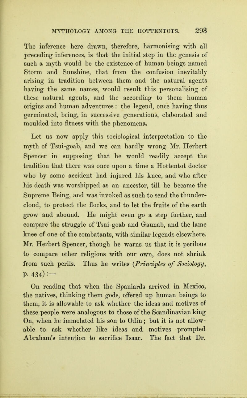 The inference here drawn, therefore, harmonising with all preceding inferences, is that the initial step in the genesis of such a myth would be the existence of human beings named Storm and Sunshine, that from the confusion inevitably arising in tradition between them and the natural agents having the same names, would result this personalising of these natural agents, and the according to them human origins and human adventures : the legend, once having thus germinated, being, in successive generations, elaborated and moulded into fitness with the phenomena. Let us now apply this sociological interpretation to the myth of Tsui-goab, and we can hardly wrong Mr. Herbert Spencer in supposing that he would readily accept the tradition that there was once upon a time a Hottentot doctor who by some accident had injured his knee, and who after liis death was worshipped as an ancestor, till he became the Supreme Being, and was invoked as such to send the thunder- cloud, to protect the flocks, and to let the fruits of the earth grow and abound. He might even go a step further, and compare the struggle of Tsui-goab and Gaunab, and the lame knee of one of the combatants, with similar legends elsewhere. Mr. Herbert Spencer, though he warns us that it is perilous to compare other religions with our own, does not shrink from such perils. Thus he writes {Principles of Sociology, P- 434) On reading that when the Spaniards arrived in Mexico, the natives, thinking them gods, offered up human beings to them, it is allowable to ask whether the ideas and motives of these people were analogous to those of the Scandinavian king On, when lie immolated his son to Odin; but it is not allow- able to ask whether like ideas and motives prompted Abraham's intention to sacrifice Isaac. The fact that Dr.