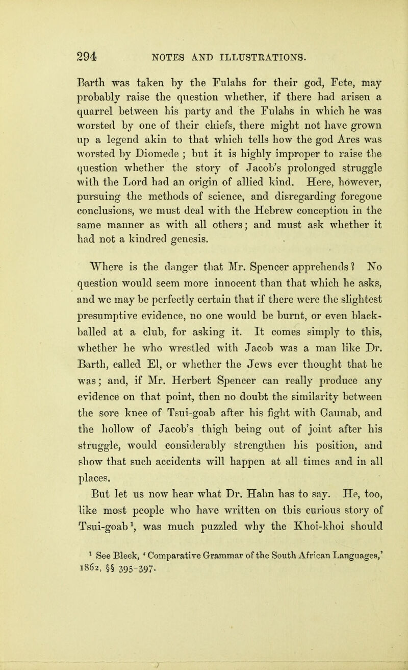 Barth was taken by the Fulahs for tlieir god, Fete, may probably raise the question whether, if there had arisen a quarrel between his party and the Fulahs in which he was worsted by one of their chiefs, there might not have grown up a legend akin to that which tells how the god Ares was worsted by Diomede ; but it is highly improper to raise the question whether the story of Jacob's prolonged struggle with the Lord had an origin of allied kind. Here, however, pursuing the methods of science, and disregarding foregone conclusions, we must deal with the Hebrew conception in the same manner as with all others; and must ask whether it had not a kindred genesis. Where is the danger that Mr. Spencer apprehends 1 No question would seem more innocent than that which he asks, and we may be perfectly certain that if there were the slightest presumptive evidence, no one would be burnt, or even black- balled at a club, for asking it. It comes simply to this, whether he who wrestled with Jacob was a man like Dr. Barth, called El, or whether the Jews ever thought that he was; and, if Mr. Herbert Spencer can really produce any evidence on that point, then no doubt the similarity between the sore knee of Tsui-goab after his fight with Gaunab, and the hollow of Jacob's thigh being out of joint after his struggle, would considerably strengthen his position, and show that such accidents will happen at all times and in all places. But let us now hear what Dr. Hahn has to say. He, too, like most people who have written on this curious story of Tsui-goab^, was much puzzled why the Khoi-khoi should ^ See Bleek, * Comparative Grammar of the South African Languages,' 1862, §§ 395-397-