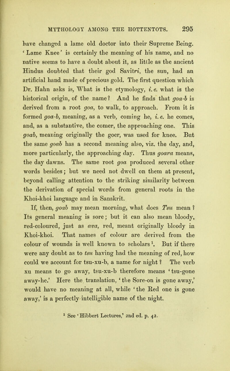 have changed a lame old doctor into their Supreme Being. * Lame Knee' is certainly the meaning of his name, and no native seems to have a doubt about it, as little as the ancient Hindus doubted that their god SavitH, the sun, had an artificial hand made of precious gold. The first question which Dr. Hahn asks is, What is the etymology, i. e. what is the historical origin, of the name? And he finds that goa-h is derived from a root goa, to walk, to approach. From it is formed goa-h, meaning, as a verb, coming he, i.e. he comes, and, as a substantive, the comer, the approaching one. This goah, meaning originally the goer, was used for knee. But the same goah has a second meaning also, viz, the day, and, more particularly, the approaching day. Thus goara means, the day dawns. The same root goa produced several other words besides; but we need not dwell on them at present, beyond calling attention to the striking similarity between the derivation of special words from general roots in the Khoi-khoi language and in Sanskrit. If, then, goah may mean morning, what does Tsu mean 1 Its general meaning is sore; but it can also mean bloody, red-coloured, just as ava, red, meant originally bloody in Khoi-khoi. That names of colour are derived from the colour of wounds is well known to scholars ^. But if there were any doubt as to tsu having had the meaning of red, how could we account for tsu-xu-b, a name for night ? The verb xu means to go away, tsu-xu-b therefore means 'tsu-gone away-he.' Here the translation, * the Sore-on is gone away/ would have no meaning at all, while ' the Red one is gone away,' is a perfectly intelligible name of the night. ^ See ' Hibbert Lectures,' 2nd ed. p. 42.