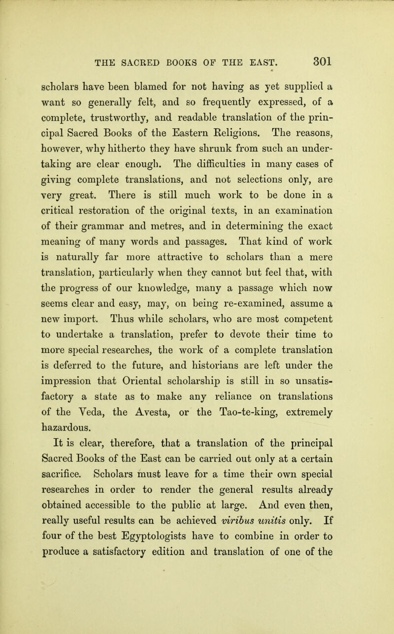 scholars have been blamed for not having as yet supplied a want so generally felt, and so frequently expressed, of a complete, trustworthy, and readable translation of the prin- cipal Sacred Books of the Eastern Religions. The reasons, however, why hitherto they have shrunk from such an under- taking are clear enough. The difficulties in many cases of giving complete translations, and not selections only, are very great. There is still much work to be done in a critical restoration of the original texts, in an examination of their grammar and metres, and in determining the exact meaning of many words and passages. That kind of work is naturally far more attractive to scholars than a mere translation, particularly when they cannot but feel that, with the progress of our knowledge, many a passage which now seems clear and easy, may, on being re-examined, assume a new import. Thus while scholars, who are most competent to undertake a translation, prefer to devote their time to more special researches, the work of a complete translation is deferred to the future, and historians are left under the impression that Oriental scholarship is still in so unsatis- factory a state as to make any reliance on translations of the Veda, the Avesta, or the Tao-te-king, extremely hazardous. It is clear, therefore, that a translation of the principal Sacred Books of the East can be carried out only at a certain sacrifice. Scholars must leave for a time their own special researches in order to render the general results already obtained accessible to the public at large. And even then, really useful results can be achieved virihus unitis only. If four of the best Egyptologists have to combine in order to produce a satisfactory edition and translation of one of the