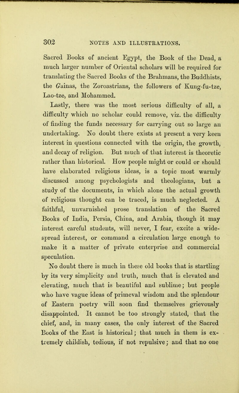 Sacred Books of ancient Egypt, the Book of the Dead, a much larger number of Oriental scholars will be required for translating the Sacred Books of the Brahmans, the Buddhists, the (zainas, the Zoroastrians, the followers of Kung-fu-tze, Lao-tze, and Mohammed. Lastly, there was the most serious difficulty of all, a difficulty which no scholar could remove, viz. the difficulty of finding the funds necessary for carrying out so large an undertaking. No doubt there exists at present a very keen interest in questions connected with the origin, the growth, and decay of religion. But much of that interest is theoretic rather than historical. How people might or could or should have elaborated religious ideas, is a topic most warmly discussed among psychologists and theologians, but a study of the documents, in which alone the actual growth of religious thought can be traced, is much neglected. A faithful, unvarnished prose ti-anslation of the Sacred Books of India, Persia, China, and Arabia, though it may interest careful students, will never, I fear, excite a wide- spread interest, or command a circulation large enough to make it a matter of private enterprise and commercial speculation. No doubt there is much in these old books that is startling by its very simplicity and truth, much that is elevated and elevating, much that is beautiful and sublime; but people who have vague ideas of primeval wisdom and the splendour of Eastern poetry will soon find themselves grievously disappointed. It cannot be too strongly stated, that the chief, and, in many cases, the only interest of the Sacred Books of the East is historical; that much in them is ex- tremely childish, tedious, if not repulsive; and that no one