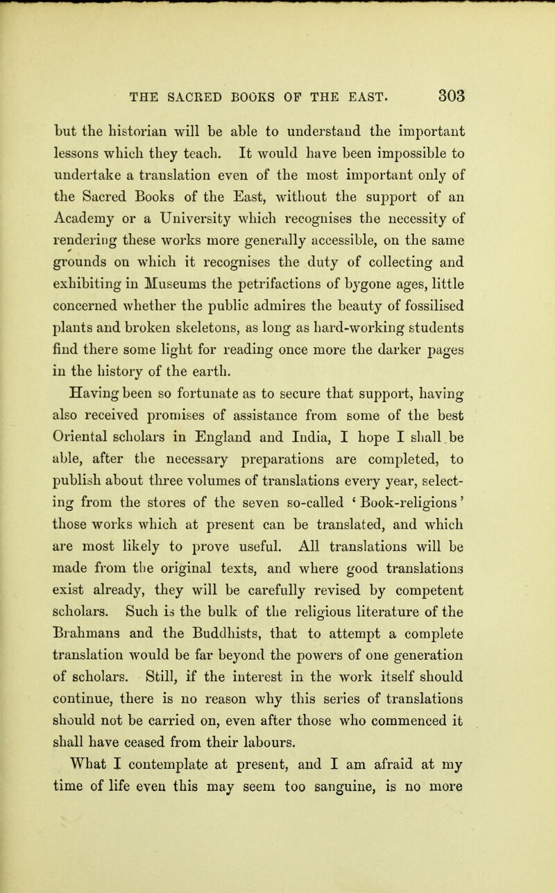 but the historian will be able to understand the important lessons which they teach. It would have been impossible to undertake a translation even of the most important only of the Sacred Books of the East, without the support of an Academy or a University which recognises the necessity of rendering these works more generally accessible, on the same grounds on which it recognises the duty of collecting and exhibiting in Museums the petrifactions of bygone ages, little concerned whether the public admires the beauty of fossilised plants and broken skeletons, as long as hard-working students find there some light for reading once more the darker pages in the history of the earth. Having been so fortunate as to secure that support, having also received promises of assistance from some of the best Oriental scholars in England and India, I hope I shall be able, after the necessary preparations are completed, to publish about three volumes of translations every year, select- ing from the stores of the seven so-called ' Book-religions' those works which at present can be translated, and which are most likely to prove useful. All translations will be made from the original texts, and where good translations exist already, they will be carefully revised by competent scholars. Such is the bulk of the religious literature of the Brahmans and the Buddhists, that to attempt a complete translation would be far beyond the powers of one generation of scholars. Still, if the interest in the work itself should continue, there is no reason why this series of translations should not be carried on, even after those who commenced it shall have ceased from their labours. What I contemplate at present, and I am afraid at my time of life even this may seem too sanguine, is no more