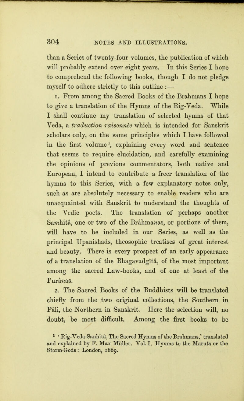 than a Series of twenty-four volumes, the publication of which will probably extend over eight years. In this Series I hope to comprehend the following books, though I do not pledge myself to adhere strictly to this outline :— 1. From among the Sacred Books of the Brahmans I hope to give a translation of the Hyams of the Big-Veda. While I shall continue my translation of selected hymns of that Veda, a traduction raisonnee which is intended for Sanskrit scholars only, on the same principles which I have followed in the first volume \ explaining every word and sentence that seems to require elucidation, and carefully examining the opinions of previous commentators, both native and European, I intend to contribute a freer translation of the hymns to this Series, with a few explanatory notes only, such as are absolutely necessary to enable readers who are unacquainted with Sanskrit to understand the thoughts of the Vedic poets. The translation of perhaps another Samhita, one or two of the Brahmawas, or portions of them, will have to be included in our Series, as well as the principal Upanishads, theosophic treatises of great interest and beauty. There is every prospect of an early appearance of a translation of the Bhagavadgita, of the most important among the sacred Law-books, and of one at least of the Purajias. 2. The Sacred Books of the Buddhists will be translated chiefly from the two original collections, the Southern in Pali, the Northern in Sanskrit. Here the selection will, no doubt, be most difficult. Among the first books to be * ' Rig-Veda-SanhitSr, The Sacred Hymns of the Bralimans,' translated and explained by F. Max Miiller. Vol.1. Hymns to the Maruts or the Storm-Gods: London, 1869.