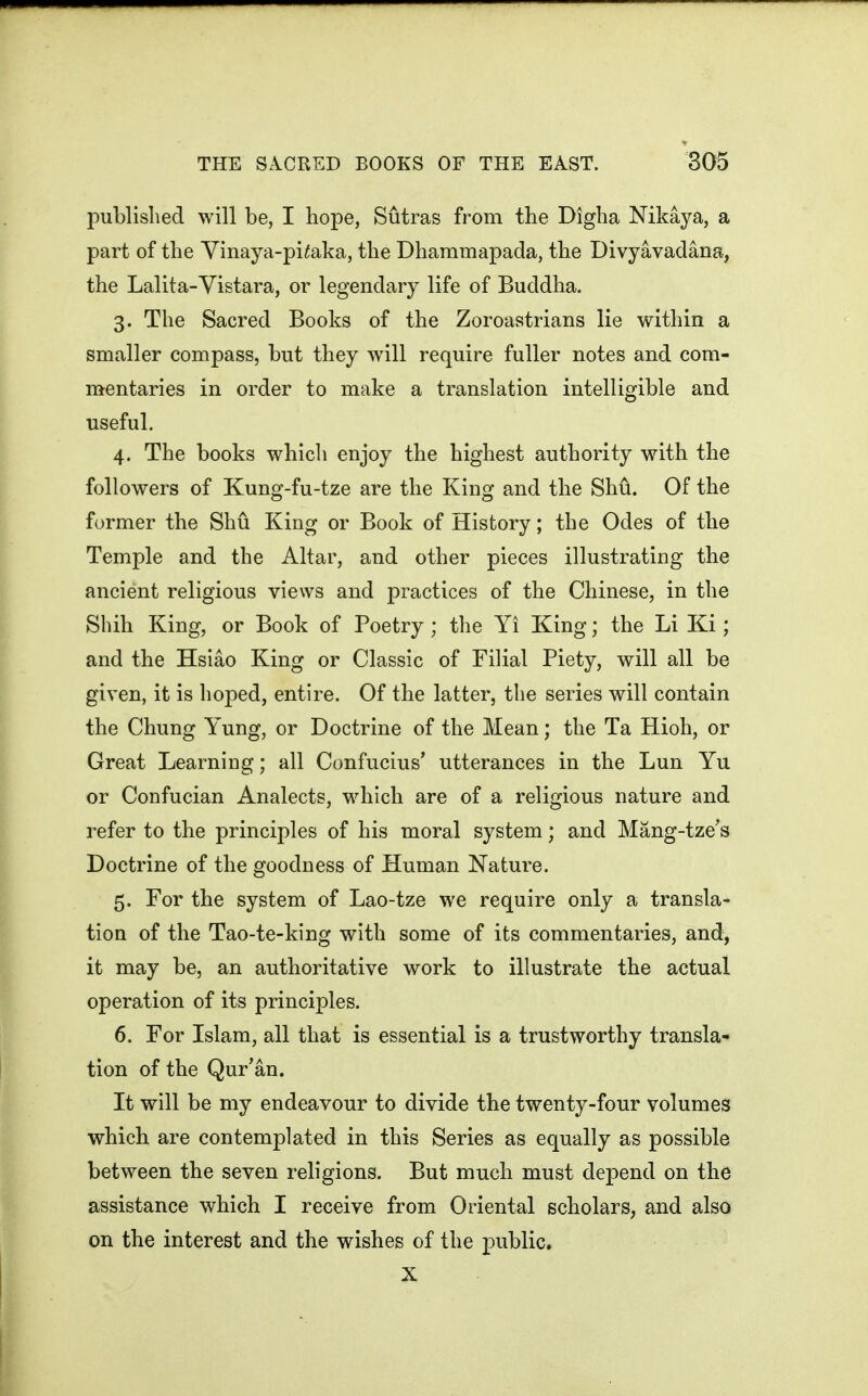 published will be, I hope, Sutras from the Digha Nikaya, a part of the Yinaya-pi^aka, the Dhammapada, the Divyavadana, the Lalita-Vistara, or legendary life of Buddha. 3. The Sacred Books of the Zoroastrians lie within a smaller compass, but they will require fuller notes and com- mentaries in order to make a translation intelligible and useful. 4. The books which enjoy the highest authority with the followers of Kung-fu-tze are the King and the Shu. Of the former the Shu King or Book of History; the Odes of the Temple and the Altar, and other pieces illustrating the ancient religious views and practices of the Chinese, in the Shih King, or Book of Poetry; the Yi King; the Li Ki; and the Hsiao King or Classic of Filial Piety, will all be given, it is hoped, entire. Of the latter, the series will contain the Chung Yung, or Doctrine of the Mean; the Ta Hioh, or Great Learning; all Confucius' utterances in the Lun Yu or Confucian Analects, which are of a religious nature and refer to the principles of his moral system; and Mang-tze's Doctrine of the goodness of Human Nature. 5. For the system of Lao-tze we require only a transla- tion of the Tao-te-king with some of its commentaries, and, it may be, an authoritative work to illustrate the actual operation of its principles. 6. For Islam, all that is essential is a trustworthy transla- tion of the Qur'an. It will be my endeavour to divide the twenty-four volumes which are contemplated in this Series as equally as possible between the seven religions. But much must depend on the assistance which I receive from Oriental scholars, and also on the interest and the wishes of the public. X