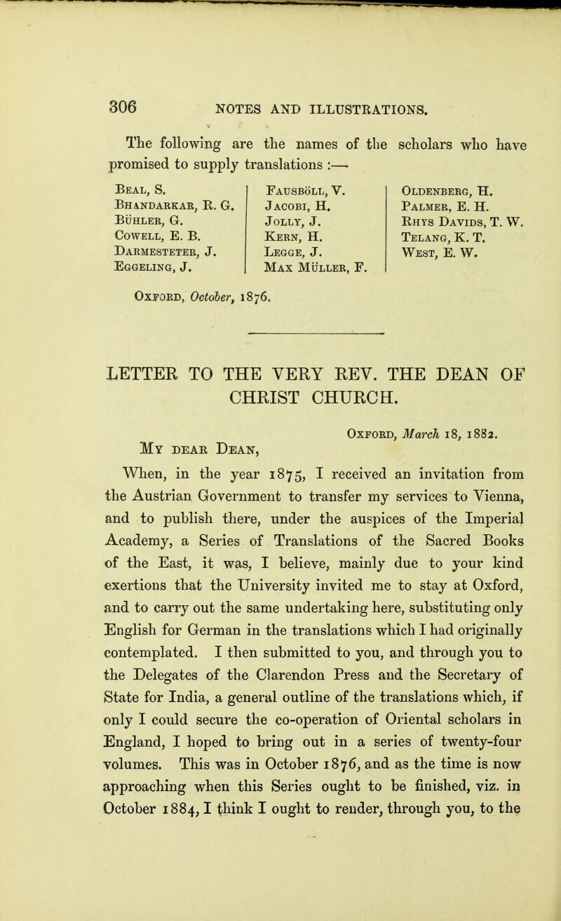 The following are the names of the scholars who have promised to supply translations :— Beal, S. Bhindarkae, E. G. BUHLER, G. COWELL, E. B. Darmesteter, J. Eggeling, J. Fausboll, v. Jacobi, H. Jolly, J. Kern, H. Legge, J. Max Muller, F. Oldenberg, H. Palmer, E. H. Rhys Davids, T. W. Telang, K. T. West, E. W. Oxford, October, 1876. LETTEK TO THE VERY REV. THE DEAN OF CHRIST CHURCH. Oxford, March 18, 1882. My dear Dean, When, in the year 1875, I received an invitation from the Austrian Government to transfer my services to Vienna, and to publish there, under the auspices of the Imperial Academy, a Series of Translations of the Sacred Books of the East, it was, I believe, mainly due to your kind exertions that the University invited me to stay at Oxford, and to carry out the same undertaking here, substituting only English for German in the translations which I had originally contemplated. I then submitted to you, and through you to the Delegates of the Clarendon Press and the Secretary of State for India, a general outline of the translations which, if only I could secure the co-operation of Oriental scholars in England, I hoped to bring out in a series of twenty-four volumes. This was in October 1876, and as the time is now approaching when this Series ought to be finished, viz. in October 1884,1 think I ought to render, through you, to the