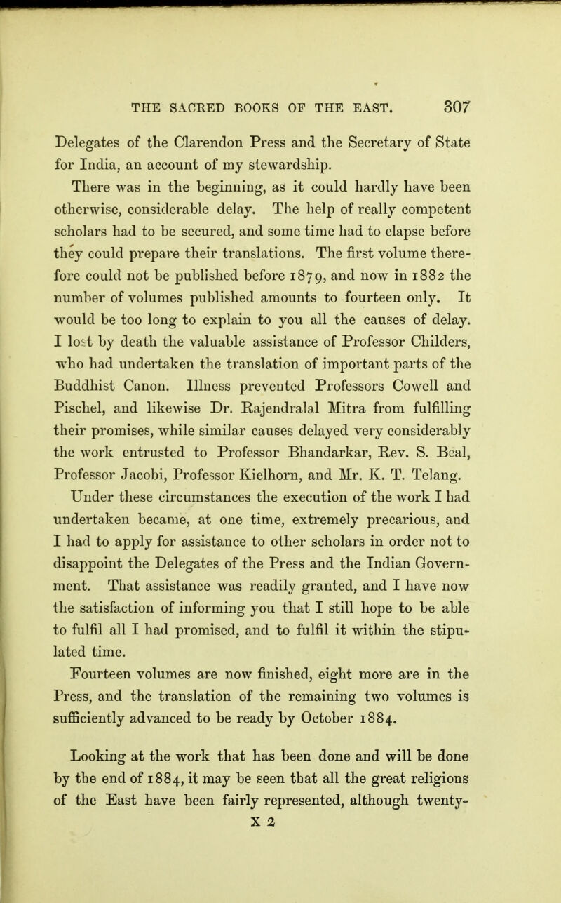 Delegates of the Clarendon Press and the Secretary of State for India, an account of my stewardship. There was in the beginning, as it could hardly have been otherwise, considerable delay. The help of really competent scholars had to be secured, and some time had to elapse before they could prepare their translations. The first volume there- fore could not be published before 1879, and now in 1882 the number of volumes published amounts to fourteen only. It would be too long to explain to you all the causes of delay. I lo^-t by death the valuable assistance of Professor Childers, who had undertaken the translation of important parts of the Buddhist Canon. Illness prevented Professors Cowell and Pischel, and likewise Dr. Pajendralal Mitra from fulfilling their promises, while similar causes delayed very considerably the work entrusted to Professor Bhandarkar, Pev. S. Beal, Professor Jacobi, Professor Kielhorn, and Mr. K. T. Telang. Under these circumstances the execution of the work I had undertaken became, at one time, extremely precarious, and I had to apply for assistance to other scholars in order not to disappoint the Delegates of the Press and the Indian Govern- ment. That assistance was readily granted, and I have now the satisfaction of informing you that I still hope to be able to fulfil all I had promised, and to fulfil it within the stipu- lated time. Fourteen volumes are now finished, eight more are in the Press, and the translation of the remaining two volumes is sufficiently advanced to be ready by October 1884. Looking at the work that has been done and will be done by the end of 1884, it may be seen that all the great religions of the East have been fairly represented, although twenty- X %