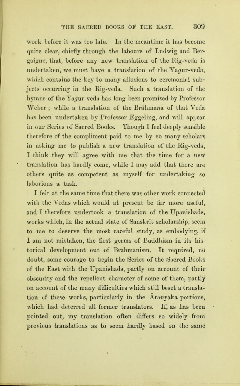 work Lefore it was too late. In the meantime it lias become quite clear, chiefly through the labours of Ludwig and Ber- gaigne, that, before any new translation of the Rig-veda is undertaken, we must have a translation of the Ya^ur-veda, which contains the key to many allusions to ceremonial sub- jects occurring in the Rig-veda, Such a translation of the hymns of the Ya^ur-veda has long been promised by Professor AVeber; while a translation of the Brahmawa of that Veda has been undertaken by Professor Eggeling, and will appear in our Series of Sacred Books. Though I feel deeply sensible therefore of the compliment paid to me by so many scholars in asking me to publish a new translation of the Kig-veda, I think they will agree with ine that the time for a new translation has hardly come, while I may add that there are others quite as competent as myself for undertaking so laborious a task, I felt at the same time that there was oth^r work connected witli the Vedas which would at present be far more useful, and I therefore undeiiook a translation of the Upanishads, works which, in the actual state of Sanskrit scholarship, seem to me to deserve the most careful study, as embodying, if I am not mistaken, the first germs of Buddhism in its his- torical development out of Brahmanism. It required, no doubt, some courage to begin the Series of the Sacred Books of the East with the Upanishads, partly on account of their obscurity and the repellent character of some of them, partly on account of the many difficulties which still beset a transla- tion of these works, particularly in the Ara^iyaka portions, which had deterred ail former translators. If, as has been pointed out, my translation often differs so widely from previous translations as to seem hardly based on the same