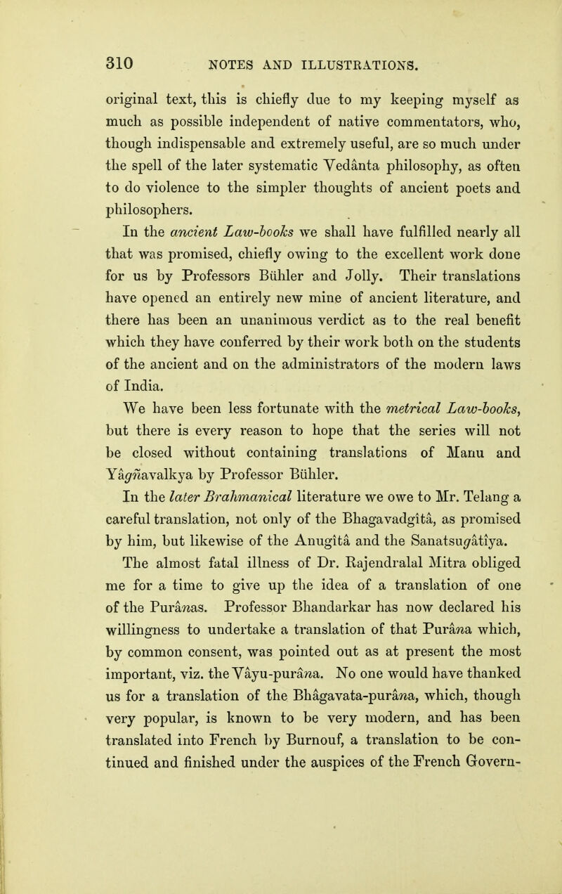 original text, this is cliiefly due to my keeping myself as much as possible independent of native commentators, who, though indispensable and extremely useful, are so much under the spell of the later systematic Yedanta philosophy, as often to do violence to the simpler thoughts of ancient poets and philosophers. In the ancient Law-hooks we shall have fulfilled nearly all that was promised, chiefly owing to the excellent work done for us by Professors Biihler and Jolly. Their translations have opened an entirely new mine of ancient literature, and there has been an unanimous verdict as to the real benefit which they have conferred by their work both on the students of the ancient and on the administrators of the modern laws of India. We have been less fortunate with the metrical Law-hooks, but there is every reason to hope that the series will not be closed without containing translations of Manu and Ya^Tiavalkya by Professor Biihler. In the later Brahmanical literature we owe to Mr. Telang a careful translation, not only of the Bhagavadgita, as promised by him, but likewise of the Anugita and the Sanatsupfatiya. The almost fatal illness of Dr. Rajendralal Mitra obliged me for a time to give up the idea of a translation of one of the Purawas. Professor Bhandarkar has now declared his willingness to undertake a translation of that Pura7^a which, by common consent, was pointed out as at present the most important, viz. the Yayu-pura?^a. No one would have thanked us for a translation of the Bhagavata-pura^a, which, though very popular, is known to be very modern, and has been translated into French by Burnouf, a translation to be con- tinued and finished under the auspices of the Prench Govern-