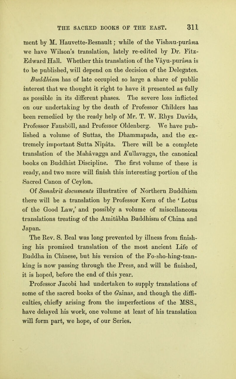 tuent by M. Hauvette-Besnault; while of the Vish^iu-purat^a we have Wilson's translation, lately re-edited by Dr. Fitz- Edward Hall. Whether this translation of the Yayu-pura^^a is to be published, will depend on the decision of the Delegates. Bvddhism has of late occupied so large a share of public interest that we thought it right to have it presented as fully as possible in its different phases. The severe loss inflicted on our undertaking by the death of Professor Childers has been remedied by the ready help of Mr. T. W. Rhys Davids, Professor Fausboll, and Professor Oldenberg. We have pub- lished a volume of Suttas, the Dhammapada, and the ex- tremely important Sutta Nipata. There will be a complete translation of the Mahavagga and iiullavagga, the canonical books on Buddhist Discipline. The first volume of these is ready, and two more will finish this interesting portion of the Sacred Canon of Ceylon* Of Sanskrit documents illustrative of Northern Buddhism there will be a translation by Professor Kern of the ' Lotus of the Good Law,' and possibly a volume of miscellaneous translations treating of the Amitabha Buddhism of China and Japan. The Eev. S. Beal was long prevented by illness from finish- ing his promised translation of the most ancient Life of Buddha in Chinese, but his version of the Fo-sho-hing-tsan- king is now passing through the Press, and will be finished, it is hoped, before the end of this year. Professor Jacobi had undertaken to supply translations of some of the sacred books of the 6^ainas, and though the diffi- culties, chiefly arising from the imperfections of the MSS., have delayed his work, one volume at least of his translation will form part, we hope, of our Series,