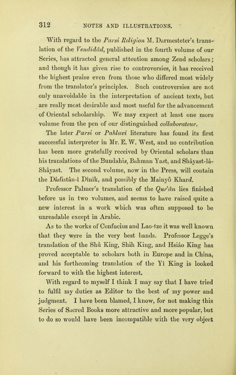 With regard to tlie Parsi Religion M. Darmesteter's trans- lation of the Vendiddd, published in the fourth volume of our Series, has attracted general attention among Zend scholars; and though it has given rise to controversies, it has received the highest praise even from those who differed most widely from the translator's principles. Such controversies are not only unavoidable in the interpretation of ancient texts, but are really most desirable and most useful for the advancement of Oriental scholarship. We may expect at least one more volume from the pen of our distinguished collahorateur. The later Parsi or PaUavi literature has found its first successful interpreter in Mr. E. W. West, and no contribution has been more gratefully received by Oriental scholars than his translations of the BundahiS;, Bahman Yast, and Shayast-la- Shayast. The second volume, now in the Press, will contain the Da(iistan-i Dinik, and possibly the Mainyo Kharc^. Professor Palmer's translation of the Qurdn lies finished before us in two volumes, and seems to have raised quite a new interest in a work which was often supposed to be unreadable except in Arabic. As to the works of Confucius and Lao-tze it was well known that they were in the very best hands. Professor Legge's translation of the Shu King, Shih King, and Hsiao King has proved acceptable to scholars both in Europe and in China, and his forthcoming translation of the Yi King is looked forward to with the highest interest. With regard to myself I think I may say that I have tried to fulfil my duties as Editor to the best of my power and judgment. I have been blamed, I know, for not making this Series of Sacred Books more attractive and more popular, but to do so would have been incompatible with the very object