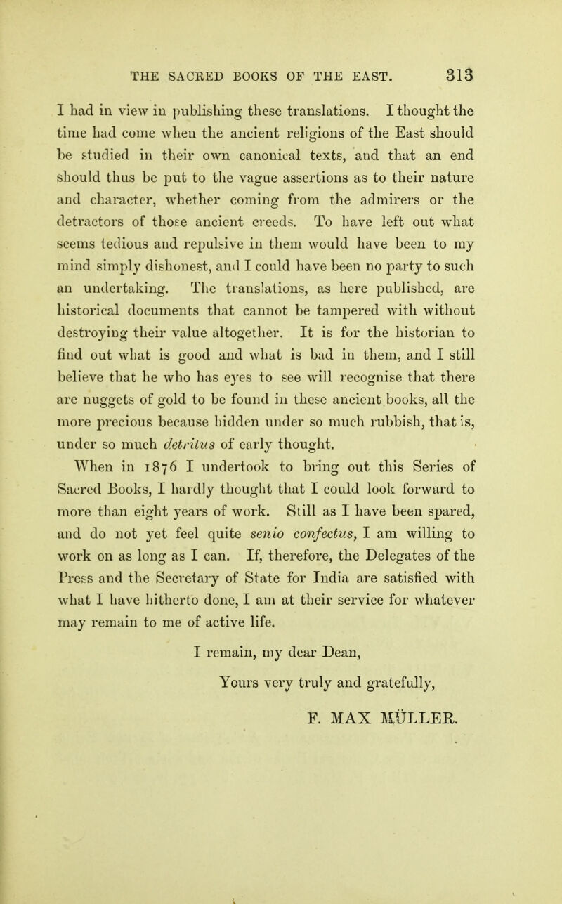 I had in view in publishing these translations. I thought the time had come when the ancient religions of the East should be studied in their own canonical texts, and that an end should thus be put to the vague assertions as to their nature and character, whether coming from the admirers or the detractors of those ancient ci eeds. To have left out what seems tedious and repulsive in them would have been to my mind simply dishonest, and I could have been no party to such an undertaking. The translations, as here published, are historical documents that cannot be tampered with without destroying their value altogether. It is for the historian to find out what is good and what is bad in them, and I still believe that he who has eyes to see will recognise that there are nuggets of gold to be found in these ancient books, all the more precious because hidden under so much rubbish, that is, under so much cletritKs of early thought. When in 1876 I undertook to bring out this Series of Sacred Books, I hardly thought that I could look forward to more than eight years of work. Still as I have been spared, and do not yet feel quite senio confectus, I am willing to work on as long as I can. If, therefore, the Delegates of the Press and the Secretary of State for India are satisfied with what I have hitherto done, I am at their service for whatever may remain to me of active life. I remain, my dear Dean, Yours very truly and gratefully,