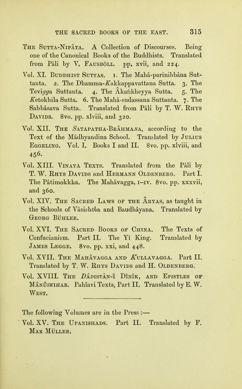 The Sutta-Nipata. A Collection of Discourses. Being one of the Canonical Books of the Buddhists. Translated from Pali by V. Fausboll. pp. xvii, and 224. Vol. XL Buddhist Suttas. i. The Maha-parinibbana Sut- tanta. 2. The Dhamma-ZiTakkappavattana Sutta. 3. The Tevi^^a Suttanta. 4. The Akafikheyya Sutta. 5. The iTetokhila Sutta. 6. The Maha-sudassana Suttanta. 7- '^h® Sabbasava Sutta. Translated from Pali by T. W. Ehys Davids. 8vo. pp. xlviii, and 320. Vol. XII. The AS^ATAPATHA-BRAHMAiVA, according to the Text of the Madhyandina School. Translated by Julius Eggeling. Yol. I. Books I and II. 8vo. pp. xlviii, and 456. Vol. XIII. ViNAYA Texts. Translated from the Pali by T. AV. Rhys Davids and Hermann Oldenbeeg. Part I. The Patimokkha. The Mahavagga, i-iv. 8vo. pp. xxxvii, and 360. Yol. XIV. The Sacked Laws of the Aeyas, as taught in the Schools of Vasish^Aa and Baudhayana. Translated by Geoeg Buhlee. Yol. XYI. The Saceed Books of China. The Texts of Confucianism. Part II. The Yi King. Translated by James Legge. Bvo. pp. xxi, and 448. Vol. XVII. The Mahavagga and ^ullavagga. Part II. Translated by T, W. E-hys Davids and H. Oldenbeeg. Vol. XVIIL The i)Az>isTAN-i Dinik, and Epistles of Manu-S'zihae. Pahlavi Texts, Part II. Translated by E. W. West. The following Volumes are in the Press:— ~ Vol. XY. The Upanishads. Part II. Translated by F. Max Mullee.