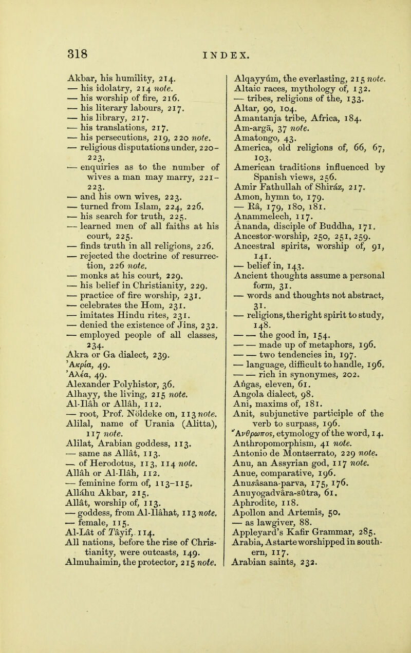 Akbar, his humility, 214, — his idolatry, 214 note. — his worship of fire, 216. — his literary labours, 217. — his library, 217. — his translations, 217. — his persecutions, 219, 220 note. — religious disputations under, 220- 223, ^ ■— enquiries as to the number of wives a man may marry, 221- 223. — and his own wives, 223. — turned from Islam, 224, 226. — his search for truth, 225, — learned men of all faiths at his court, 225. — finds truth in all religions, 226. — rejected the doctrine of resurrec- tion, 226 note. — monks at his court, 229. — his belief in Christianity, 229, — practice of fire worship, 231. — celebrates the Hom, 231. — imitates Hindu rites, 231. — denied the existence of Jins, 332. — employed people of all classes, 234- Akra or Ga dialect, 239. 'A/f/)ia, 49. 'A\4a, 49. Alexander Polyhistor, 36, Alhayy, the living, 215 note. Al-Ilah or Allah, 112. — root. Prof. Noldeke on, 113 7iote. Alilal, name of Urania (Alitta), 117 note. Alilat, Arabian goddess, 113. — same as Allat, 113. — of Herodotus, 113, 114 note. AMh or Al-Ilah, 112. •— feminine form of, 113-115, AlMhu Akbar, 215. Allat, worship of, JI3. — goddess, from Al-Ilahat, 113 note. — female, 115. Al-Lat of Tayif, 114. All nations, before the rise of Chris- tianity, were outcasts, 149. Almuhaimin, the protector, 215 note. Alqayyiim, the everlasting, 215 note. Altaic races, mythology of, 132. — tribes, religions of the, 133. Altar, 90, 104. Amantanja tribe, Africa, 184. Am-arga, 37 note. Amatongo, 43. America, old religions of, 66, 67, 103. American traditions influenced by Spanish views, 256. Amir Fathullah of Shir^z, 217. Amon, hymn to, 179. — Ea, 179, 180, 181. Anammelech, 117. Ananda, disciple of Buddha, 171. Ancestor-worship, 250, 251, 259. Ancestral spirits, worship of, 91, 141. — belief in, 143, Ancient thoughts assume a personal form, 31. — words and thoughts not abstract, 31- — religions, the right spirit to study, 148. the good in, 154. made up of metaphors, 196. two tendencies in, 197. — language, difl&cult to handle, 196. rich in S3monymes, 202. Angas, eleven, 61. Angola dialect, 98. Ani, maxims of, 181. Anit, subjunctive participle of the verb to surpass, 196. AvOpcorros, etymology of the word, 14. Anthropomorphism, 41 note. Antonio de Montserrato, 229 note. Anu, an Assyrian god, 117 note. Anue, comparative, 196. Anu^asana-parva, 175, 176. Anuyogadvara-sOtra, 61. Aphrodite, 118. Apollon and Artemis, 50. — as lawgiver, 88. Appleyard's Kafir Grammar, 285. Arabia, Astarte worshipped in south- ern, 117. Arabian saints, 232.