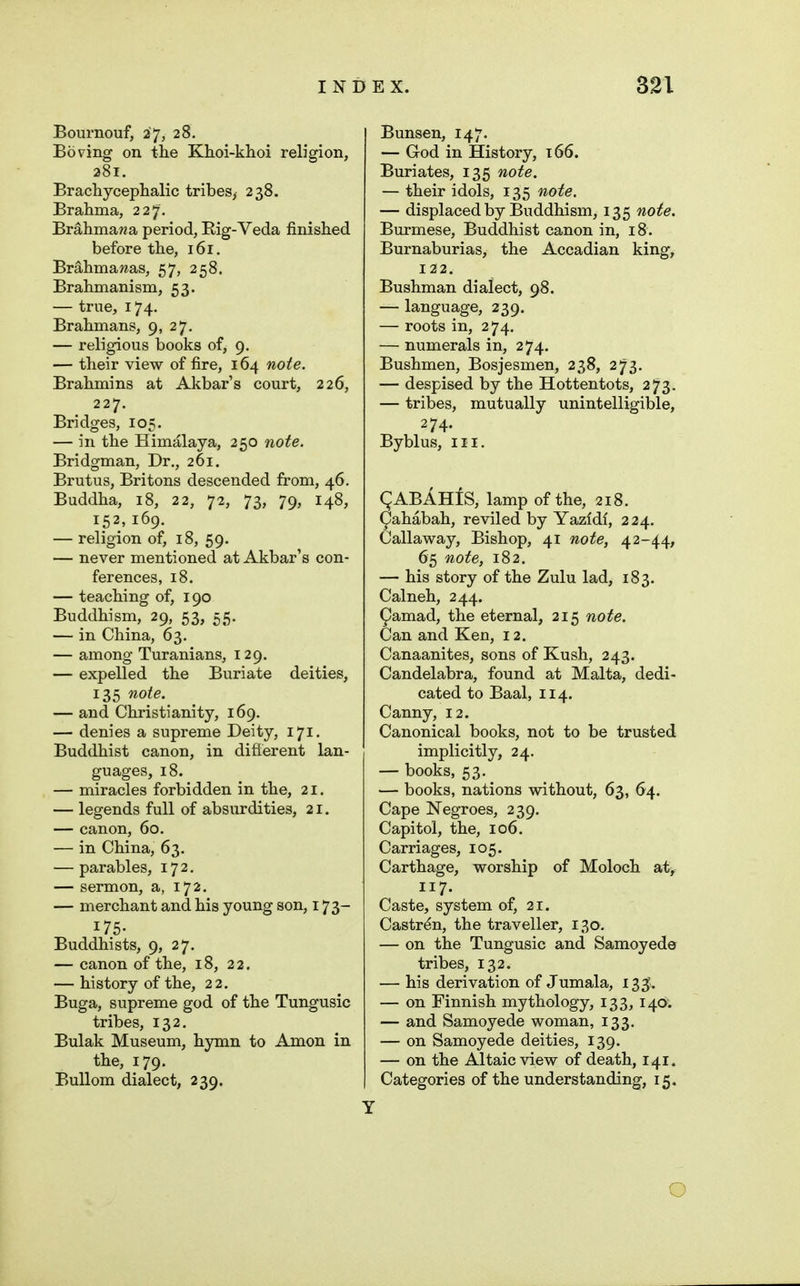 Boui-nouf, 27, 28. Boring on the Khoi-khoi religion, 281. Brachycephalic tribes, 238. Brahma, 227'. Br^hma?2a period. Rig-Veda finished before the, 161. Brahma was, 57, 258. Brahmanism, 53. — true, 174. Brahmans, 9, 27. — religious books of, 9. — their view of fire, 164 noie. Brahmins at Akbar's court, 226, 227. Bridges, 105. — in the Himalaya, 250 note. Bridgman, Dr., 261. Brutus, Britons descended from, 46. Buddha, 18, 22, 72, 73, 79, 148, 152, 169. — religion of, 18, 59. — never mentioned at Akbar's con- ferences, 18. — teaching of, 190 Buddhism, 29, 53, 55. — in China, 63. — among Turanians, 129, — expelled the Buriate deities, 135 note. — and Christianity, 169. — denies a supreme Deity, 171, Buddhist canon, in difierent lan- guages, 18. — miracles forbidden in the, 21. — legends full of absurdities, 21. — canon, 60. — in China, 63. — parables, 172. — sermon, a, 172. — merchant and his young son, 173- 175- Buddhists, 9, 27. — canon of the, 18, 22. — history of the, 22. Buga, supreme god of the Tungusic tribes, 132. Bulak Museum, hymn to Amon in the, 179. BuUom dialect, 239. Bunsen, 147. — God in History, 166. Buriates, 135 note. — their idols, 135 note. — displaced by Buddhism, 135 note. Burmese, Buddhist canon in, 18. Burnaburias, the Accadian king, 122. Bushman dialect, 98. — language, 239. — roots in, 274. — numerals in, 274. Bushmen, Bosjesmen, 238, 273. — despised by the Hottentots, 273. — tribes, mutually unintelligible, 274. Byblus, III. gABAHfS, lamp of the, 218. ^ahabah, reviled by Yazidl, 224. Callaway, Bishop, 41 note, 42-44, 65 note, 182. — his story of the Zulu lad, 183. Calneh, 244. ^arnad, the eternal, 215 note. Can and Ken, 12. Canaanites, sons of Kush, 243. Candelabra, found at Malta, dedi- cated to Baal, 114. Canny, 12. Canonical books, not to be trusted implicitly, 24. — books, 53. — books, nations without, 63, 64. Cape Negroes, 239. Capitol, the, 106. Carriages, 105. Carthage, worship of Moloch at, 117. Caste, system of, 21. Castr^n, the traveller, 130. — on the Tungusic and Samoyede tribes, 132. — his derivation of Jumala, 135. — on Finnish mythology, 133, 140: — and Samoyede woman, 133. — on Samoyede deities, 139. — on the Altaic view of death, 141. Categories of the understanding, 15. O