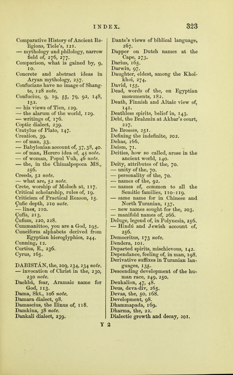 Comparative History of Ancient Re- ligions, Tide's, 121. — mythology and philology, narrow field of, 276, 277. Comparison, what is gained by, 9, 10. Concrete and abstract ideas in Aryan mythology, 257. Confucians have no image of Shang- te, 128 note. Confucius, 9, 19, 55, 79, 92, 148, 152. — his views of Tien, 129. — the alarum of the world, 129. — writings of, 176. Coptic dialect, 239. Cratylus of Plato, 147. Creation, 39. — of man, 33. — Babylonian account of, 37, 38, 40. — of man, Herero idea of, 45 note. — of woman, Popul Vuh, 46 note. — the, in the Chimalpopoca MS., 256. Creeds, 52 note. — what are, 52 note. Crete, worship of Moloch at, 117. Critical scholarship, rules of, 19. Criticism of Practical Reason, 15. ^ufic depth, 210 note. — lines, 210. ^ufls, 213. (Pufism, 220, 228. Cummanittoo, you are a God, 195. Cuneiform alphabets derived from Egyptian hieroglyphics, 244. Cunning, 12. Curtius, E., 236. Cyrus, 165. DABISTAN, the, 209, 234, 234 note. — invocation of Christ in the, 230, 230 note. Dachba, fear, Aramaic name for God, 113. Dama., Skt., 106 note. Damara dialect, 98, Damascius, the Ilinus of, 118. Damkina, 38 note. Dankali dialect, 239. Dante's views of biblical language, 267. Dapper on Dutch names at the Cape, 273. Darius, 165. Darwin, 97. Daughter, eldest, among the Khoi- khoi, 274. David, 155. Dead, words of the, on Egyptian monuments, 182, Death, Finnish and Altaic view of, 141. Deathless spirits, belief in, 143. Debi, the Brahmin at Akbar's court, 227. De Brosses, 251. Defining the indefinite, 202. Dehas, 166. Deism, 71. Deities, how so called, arose in the ancient world, 140. Deity, attributes of the, 70. — unity of the, 70. — personality of the, 70. — names of the, 92. — names of, common to all the Semitic families, 110-119. — same name for in Chinese and North Turanian, 137. — new names sought for the, 203. — manifold names of, 266. Deluge, legend of, in Polynesia, 256. — Hindu and Jewish account of, 256. Democritus, 173 note. Dendera, 101. Departed spirits, mischievous, 142, Dependance, feeling of, in man, 198. Derivative suffixes in Turanian lan- guages, 135. Descending development of the hu- man race, 249, 250, Deukalion, 47, 48. Deus, deva-div, 265. Devas, the, 50, 168. Development, 98. Dhammapada, 169. Dharma, the, 22. Dialectic growth and decay, 201. Y 2