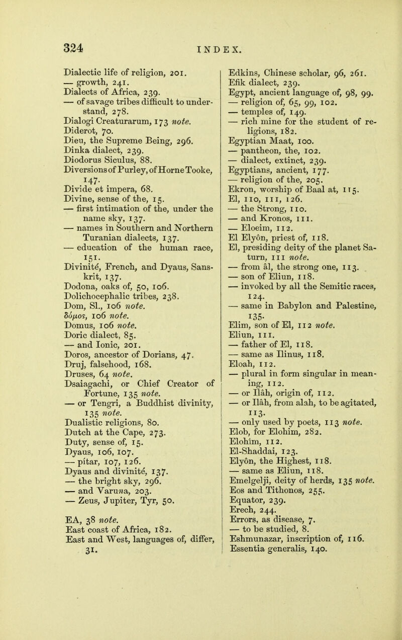 Dialectic life of religion, 201. — growth, 241. Dialects of Africa, 239. — of savage tribes difficult to under- stand, 278. Dialogi Creaturarum, 173 note. Diderot, 70. Dieu, the Supreme Being, 296. Dinka dialect, 239. Diodorus Siculus, 88. Diversions of Purley, of Horne Tooke, 147. Divide et impera, 68, Divine, sense of the, 15. — first intimation of the, under the name sky, 137, — names in Southern and Northern Turanian dialects, 137, — education of the human race, 151. Divinity, French, and Dyaus, Sans- krit, 137. Dodona, oaks of, 50, 106. Dolichocephalic tribes, 238. Dom, SI., 106 note, do/xos, 106 note. Domus, 106 note. Doric dialect, 85. — and Ionic, 201. Doros, ancestor of Dorians, 47. Druj, falsehood, 168. Druses, 64 note. Dsaiagachi, or Chief Creator of Fortune, 135 note. — or Tengri, a Buddhist divinity, 135 note. Dualistic religions, 80, Dutch at the Cape, 273. Duty, sense of, 15. Dyaus, 106, 107. — pitar, 107, 126. Dyaus and divinite, 137. — the bright sky, 296. — and Varuwa, 203. — Zeus, Jupiter, Tyr, 50. EA, 38 note. East coast of Africa, 182. East and West, languages of, differ, 31. Edkins, Chinese scholar, 96, 261. Efik dialect, 239. Egypt, ancient language of, 98, 99. — religion of, 65, 99, 102. — temples of, 149. — rich mine for the student of re- ligions, 182, Egyptian Maat, 100. — pantheon, the, 102. — dialect, extinct, 239. Egyptians, ancient, 177. — religion of the, 205. Ekron, worship of Baal at, 115. El, no. III, 126. — the Strong, no. — and Kronos, 111. — Eloeim, 112. El Elyon, priest of, 118. El, presiding deity of the planet Sa- turn, III note. — from al, the strong one, 113. — son of Eliun, 118. — invoked by all the Semitic races, 124. — same in Babylon and Palestine, 135- Elim, son of El, 112 note. Eliun, III. — father of El, 118. — same as Ilinus, 118, Eloah, 112. — plural in form singular in mean- ing, 112. — or Ilah, origin of, 112. — or Ilah, from alah, to be agitated, 113. — only used by poets, 113 note. Elob, for Elohim, 282. Elohim, 112. El-Shaddai, 123. Elyon, the Highest, 118. — same as Eliun, 118. Emelgelji, deity of herds, 135 note. Eos and Tithonos, 255. Equator, 239. Erech, 244. Errors, as disease, 7. — to be studied, 8. Eshmunazar, inscription of, 116. j Essentia generalis, 140.