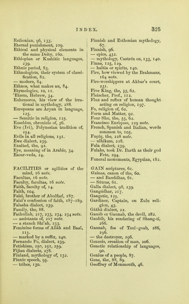 Esthonian, 96, 133. Eternal pimishment, 229. Ethical and physical elements in the same Deity, 160. Ethiopian or Kushitic languages, 2 39- Ethnic period, 83. Ethnologists, their system of classi- fication, 82, — modern, 84. Ethnos, what makes an, 84. Etymologies, 10, 11. 'Etzem, Hebrew, 34. Euhemeros, his view of the irra- tional in mythology, 288. Europeans are Aryan in language, 125. — Semitic in religion, 125. Eusebius, chronicle of, 36, Eve (Ivi), Polynesian tradition of, 254- Evils in all religions, 191. Ewe dialect, 239, Exalted, the, 92. Eye, meaning of in Arabic, 34. Ezour-veda, 24, FACILITIES or agilities of the mind, 16 note. Facultas, 16 note. Faculty, facultas, 16 note. Faith, faculty of, 14. Faith, 104. Faizi, brother of Abulfazl, 187. Faizi's confession of faith, 187-189. Falasha dialect, 239. Family, the, 88. Fathullah, 217, 233, 234, z^^note. — assistants of, 217 note. — a stanch Shi'ah, 233. Feminine forms of Allah and Baal, 115. — marked by a suffix, 240. Fernando Po, dialect, 239. Fetishism, 250, 251, 259, Fijian dialects, 278. Finland, mythology of, 132. Finnic speech, 95, — tribes, 130. Finnish and Esthonian mythology, 67. Finnish, 96. — epics, 432. — mythology, Castren on, 133, 140. Finns, 125, 129. — haltia or spirits, 140. Fire, how viewed by the Brahmans, 164 note. Fire-worshippers at Akbar's court, 231. Five King, the, 55, 62. Fleischer, Prof., 112, Flux and reflux of human thought acting on religion, 197. Fo, religion of, 62. Form and Matter, 92. Four Shu, the, 55, 62. Francisco Enriques, 229 note. French, Spanish and Italian, words common to, 105. Fu9ii9, the, 228 note. — ulhikam, 228, Fula dialect, 239. Fulahs, took Dr. Barth as their god Fete, 294, Funeral monuments, Egyptian, 182. CrAIN scriptures, 61. G^ainas, canon of the, 60. — and Bauddhas, 61. — S(itras, 61. Galla dialect, 98, 239. Gangadhar, 217. Gangetic, 125. Gardiner, Captain, on Zulu reli- gion, 43. Gatha dialect, 22. Gauab or Gaunab, the devil, 282. Gaubib, his rendering of Shang-ti, 266. Gaunab, foe of Tsui-goab, 286, 296. — the destroyer, 296. Genesis, creation of man, 206. Genetic relationship of languages, 90. Genius of a people, 87. Gens, the, 88, 89. Geoflrey of Monmouth, 46.