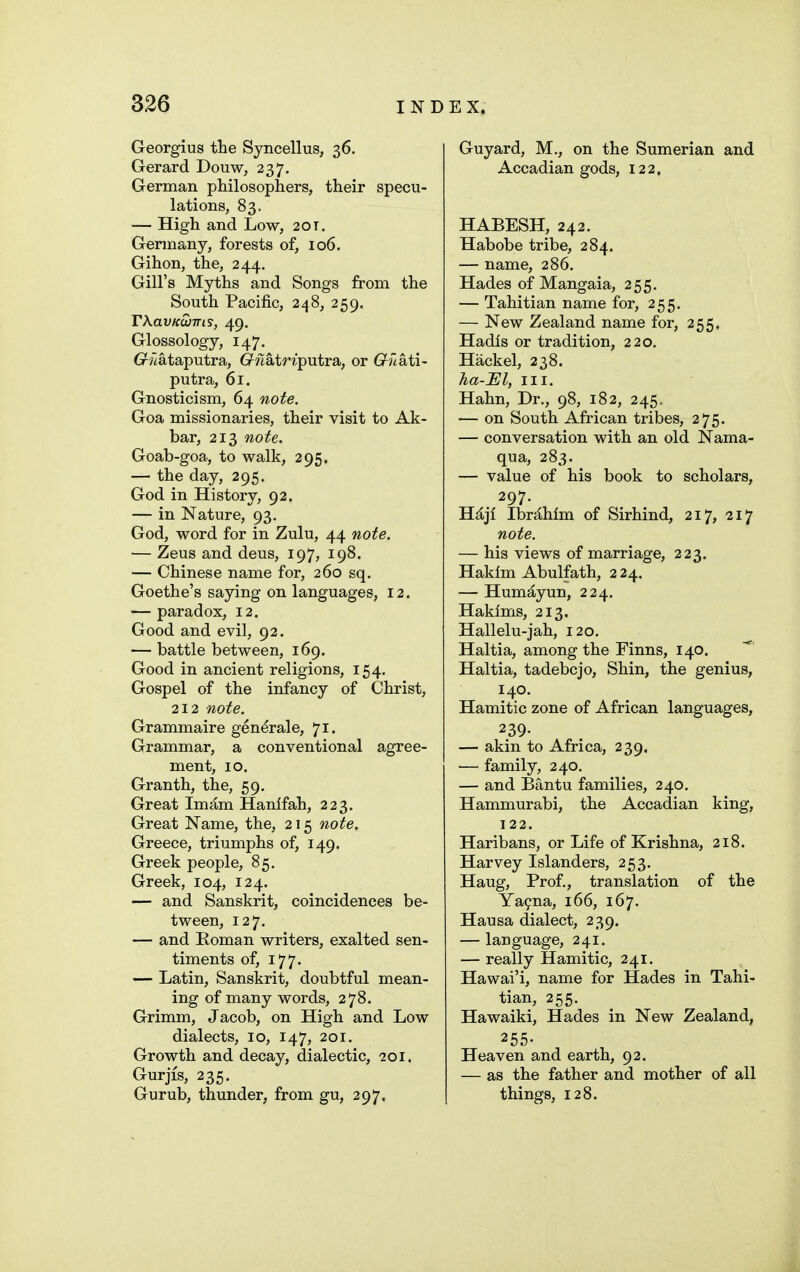 Georgius the Syncellus, 36. Gerard Douw, 237. German philosophers, their specu- lations, 83. — High and Low, 20t. Germany, forests of, 106. Gihon, the, 244, Gill's Myths and Songs from the South Pacific, 248, 259. rXavKWTTis, 49. Glossology, 147. 6r?lataputra, (^?latWputra, or G^?7ati- putra, 61. Gnosticism, 64 note. Goa missionaries, their visit to Ak- bar, 213 note. Goab-goa, to walk, 295. — the day, 295. God in History, 92. — in Nature, 93. God, word for in Zulu, 44 note. — Zeus and deus, 197, 198. — Chinese name for, 260 sq. Goethe's saying on languages, 12. — paradox, 12. Good and evil, 92. — battle between, 169. Good in ancient religions, 154. Gospel of the infancy of Christ, 212 note. Grammaire generale, 71. Grammar, a conventional agree- ment, 10. Granth, the, 59, Great Imam Hanlfah, 223. Great Name, the, 215 note. Greece, triumphs of, 149. Greek people, 85, Greek, 104, 124. — and Sanskrit, coincidences be- tween, 127. — and Roman writers, exalted sen- timents of, 177. — Latin, Sanskrit, doubtful mean- ing of many words, 278. Grimm, Jacob, on High and Low dialects, 10, 147, 201. Growth and decay, dialectic, ?oi. Gurjis, 235. Gurub, thunder, from gu, 297. Guyard, M., on the Sumerian and Accadian gods, 122. HABESH, 242. Habobe tribe, 284. — name, 286. Hades of Mangaia, 255. — Tahitian name for, 255. — New Zealand name for, 255. Hadls or tradition, 220. Hackel, 238. ha-JEl, III. Hahn, Dr., 98, 182, 245. — on South African tribes, 275. — conversation with an old Nama- qua, 283. — value of his book to scholars, 297. Hijl Ibrjlhlm of Sirhind, 217, 217 note. — his views of marriage, 223. Hakim Abulfath, 224. — Humayun, 224. Hakims, 213. Hallelu-jah, 120. Haltia, among the Finns, 140. Haltia, tadebcjo. Shin, the genius, 140. Hamitic zone of African languages, 239- — akin to Africa, 239. •—• family, 240. — and Bantu families, 240. Hammurabi, the Accadian king, 122. Haribans, or Life of Krishna, 218. Harvey Islanders, 253. Haug, Prof., translation of the Ya9na, 166, 167. Hausa dialect, 239. — language, 241. — really Hamitic, 241. Hawai'i, name for Hades in Tahi- tian, 255. Hawaiki, Hades in New Zealand, 255- Heaven and earth, 92. — as the father and mother of all things, 128.