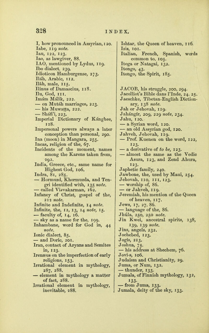 I, how pronounced in Assyrian, 120. labe, 119 note. lau, 122, 123. lao, as lawgiver, 88. lAO, mentioned by Lydus, 119. Ibo dialect, 239, Idioticon Hamburgense, 273. lUh, Arabic, 112. Ilah, male, 115. Ilinus of Damascius, 118. Ilu, God, III. Im^m M^lik, 222. — on Mutah marriages, 223. — his Muwatta, 222. — Shd,fi'i, 223. Imperial Dictionary of Kanghee, 128. Impersonal powers always a later conception than personal, 290. Ina (moon) in Mangara, 255. Incas, religion of the, 67. Incidents of the moment, names among the Karens taken from, 292. India, Greece, etc., same name for Highest God, 106. Indra, 81, 285. — Hormuzd, Khormuzda, and Ten- gri identified with, 135 note. — called Vi^vakarman, 162. Infancy of Christ, gospel of the, 212 note. Infinite and Indefinite, 14 note. Infinite, the, 12, 13, 14 note, 15, — faculty of, 14, 16. — sky as a name for the, 199. Inhambane, word for God in, 44 note. Ionic dialect, 85. — and Doric, 201. Iran, contact of Aryans and Semites in, 123. Irenseus on the imperfection of early religions, 153. Irrational element in mythology, 287, 288. — element in mythology a matter of fact, 288. Irrational element in mythology, inevitable, 288. Ishtar, the Queen of heaven, 116, Isis, TOI. Italian, French, Spanish, words common to, 105. Itoga or Natagai, 132. Itongo, 43. Itongo, the Spirit, 185. JACOB, his struggle, 200, 294. Jacolliot's Bible dans I'lnde, 24, 25. Jaeschke, Tibetan-English Diction- ary, 138 note. Jah or Jehovah, 119. Jahanglr, 209, 229 note, 234. Jahu, 120. — a Syrian word, 120. — an old Assyrian god, 120. Jahveh, Jehovah, 119. — Prof. Kuenen on the word, 122, 123. — a derivative of to he, 123. — almost the same as the Vedic Asura, 123, and Zend Ahura, 123. Japhetic family, 240. Jawbone, the, used by Maui, 254. Jehovah, no, 111, 123. — worship of, 86. — or Jahveh, 119. Jeremiah, his mention of the Queen of heaven, 117. Jews, 17, 27, 86. — language of the, 86. Jhula, 250, 250 note. Jin Kwei, ancestral spirits, 138, 139, 139 note. Jins, angels, 232. Jochebed, 123. Jogls, 213. Joshua, 75. — his address at Shechem, 76. Jovi-s, 106. Judaism and Christianity, 29. Juma, or Num, 132. — thunder, 133. Jumala, of Finnish mythology, 132, 133- — from Juma, 133. Jumala, deity of the sky, 133.