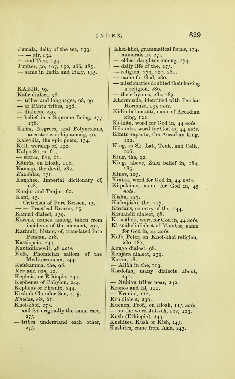 Jumala, deity of the sea, 133. air, 134. — and Tien, 134. Jupiter, 50, 107, 150, 266, 285. — same in India and Italy, 135. KABIE, 59. Kafir dialect, 98. — tribes and languages, 98, 99. — or Bantu tribes, 238. — dialects, 239, — belief in a Supreme Being, 277, 278. Kafirs, Negroes, and Polynesians, ancestor worship among, 40. Kalev^la, the epic poem, 134. Kail, worship of, 190. Kalpa-Sfitra, 61. — sutras, five, 61. Kamtis, on Eloah, 112. Kanaap, the devil, 282. ICandalsia, 171. Kanghee, Imperial dictionary of, 128. Kanjur and Tanjur, 60. Kant, 15. — Criticism of Pure Reason, 15. Practical Reason, 15. Kanuri dialect, 239, Karens, names among, taken from incidents of the moment, 292. Kashmir, history of, translated into Persian, 218. Kassiopeia, 244. Kautantowwit, 48 note. Kefa, Phoenician sailors of the Mediterranean, 244. Keiskamma, the, 98. Ken and can, 12. Kepheis, or Ethiopia, 244. Kephenes of Babylon, 244. Kepheus or Phcenix, 244. Keshub Chunder Sen, 4, 5. iTAedas, six, 61. Khoi-khoi, 273. — and Sa, originally the same race, 273- — tribes understand each other, 273. Khoi-khoi, grammatical forms, 274. — numerals in, 274. —■ eldest daughter among, 274. — daily life of the, 275. — religion, 279, 280, 281. — name for God, 280. — missionaries doubted their having a religion, 280. — their hymns, 282, 283. Khormuzda, identified with Persian Hormuzd, 135 note. Kidin-bel-matati, name of Accadian king, 122. Ki-hi^n, word for God in, 44 note. Kikamba, word for God in, 44 note. Kimtu-rapastu, the Accadian king, 122. King, in Sk. Lat., Teut., and Celt., 106. King, the, 92. King, above, Zulu belief in, 184, 185. Kings, 105, Kinika, word for God in, 44 note. Ki-pokdmo, name for God in, 45 note. Kishn, 227. Kishnjdshi, the, 217. Kissians, country of the, 244. Kisuaheli dialect, 98. Ki-sudheli, word for God in, 44 note. Ki-sujlheli dialect of Mombas, name for God in, 44 note. Kolb, Peter, on Khoi-khoi religion, 280-281. Kongo dialect, 98. Konjara dialect, 239. Koran, i8. — Allah in the, 113. Kordofan, many dialects about, 241. — Nubian tribes near, 242. Kronos and El, iii. — Kronioi, 112. Kru dialect, 239. Kuenen, Prof., on Eloah, 113 note. — on the word Jahveh, 122, 123. Kush (Ethiopia), 244. Kushites, Kush or Kish, 243. Kushites, came from Asia, 243.