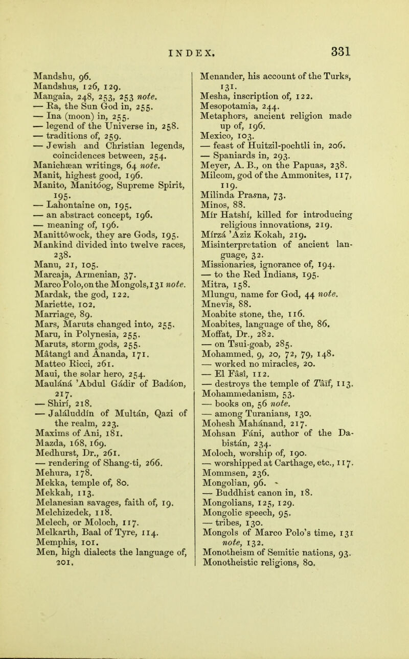 Mandshii, 96. Mandshus, 126, 129. Mangaia, 248, 253, 253 note. — Ea, the Sun God in, 255. — Ina (moon) in, 255. — legend of the Universe in, 258. — traditions of, 259. — Jewish and Christian legends, coincidences between, 254. Manichsean writings, 64 note. Manit, highest good, 196, Manito, Manitdog, Supreme Spirit, ^195- — Lahontaine on, 195. — an abstract concept, 196. — meaning of, 196. Manittowock, they are Gods, 195. Mankind divided into twelve races, 238. Manu, 21, 105. Marcaja, Armenian, 37. Marco Polo, on the Mongols,i3i note. Mardak, the god, 122. Mariette, 102. Marriage, 89. Mars, Maruts changed into, 255. Maru, in Polynesia, 255. Maruts, storm^gods, 255. Matangi and Ananda, 171. Matteo Eicci, 261. Maui, the solar hero, 254. MauljCn^ 'Abdul Gddir of Bad^on, 217. — Shirl, 218. — JaMluddln of Mult^in, Qazi of the realm, 223. Maxims of Ani, 181. Mazda, 168, 169. Medhurst, Dr., 261. — rendering of Shang-ti, 266. Mehura, 178. Mekka, temple of, 80. Mekkah, 113. Melanesian savages, faith of, 19. Melchizedek, 118. Melech, or Moloch, 117. Melkarth, Baal of Tyre, 114. Memphis, loi. Men, high dialects the language of, 201, Menander, his account of the Turks, 131- Mesha, inscription of, 122. Mesopotamia, 244. Metaphors, ancient religion made up of, 196. Mexico, 103. — feast of Huitzil-pochtli in, 206. — Spaniards in, 293. Meyer, A. B., on the Papuas, 238. Milcom, god of the Ammonites, 117, 119. Milinda Prasna, 73. Minos, 88. Mir Hatshf, killed for introducing religious innovations, 219. Mlrza 'Aziz Kokah, 219. Misinterpretation of ancient lan- guage, 32. Missionaries, ignorance of, 194. — to the Eed Indians, 195. Mitra, 158. Mlungu, name for God, 44 note. Mnevis, 88. Moabite stone, the, 116. Moabites, language of the, 86. Moffat, Dr., 282. — on Tsui-goab, 285. Mohammed, 9, 20, 72, 79, 148. — worked no miracles, 20. — El Fasi, 112. — destroys the temple of 2^aif, 113. Mohammedanism, 53. — books on, 56 note. — among Turanians, 130. Mohesh Mahanand, 217. Mohsan F^ni, author of the Da- bistan, 234. Moloch, worship of, 190. — worshipped at Carthage, etc., 117. Mommsen, 236. Mongolian, 96. - — Buddhist canon in, 18. Mongolians, 125, 129. Mongolic speech, 95, — tribes, 130. Mongols of Marco Polo's time, 131 note, 132. Monotheism of Semitic nations, 93. Monotheistic religions, 80.